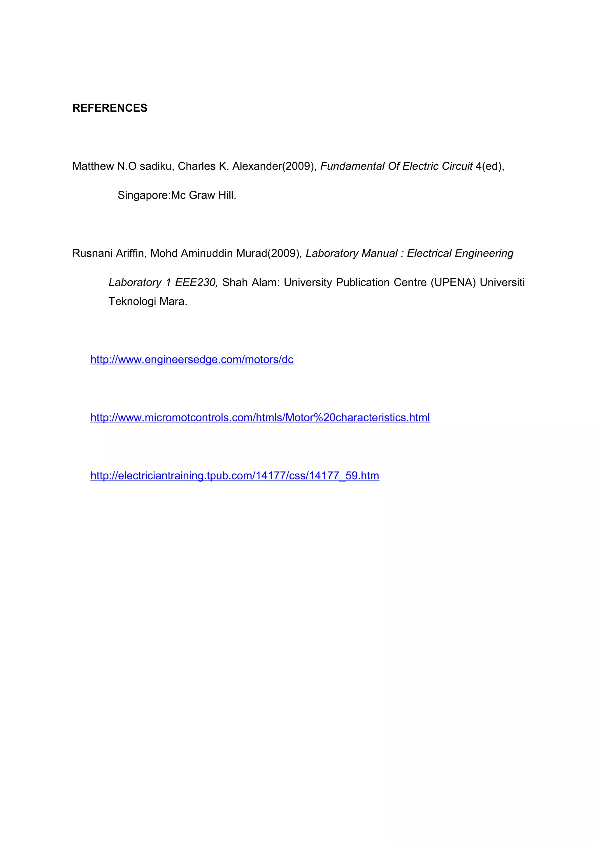 REFERENCES




Matthew N.O sadiku, Charles K. Alexander(2009), Fundamental Of Electric Circuit 4(ed),

         Singapore:Mc Graw Hill.




Rusnani Ariffin, Mohd Aminuddin Murad(2009), Laboratory Manual : Electrical Engineering

       Laboratory 1 EEE230, Shah Alam: University Publication Centre (UPENA) Universiti
       Teknologi Mara.




   http://www.engineersedge.com/motors/dc




   http://www.micromotcontrols.com/htmls/Motor%20characteristics.html




   http://electriciantraining.tpub.com/14177/css/14177_59.htm
 