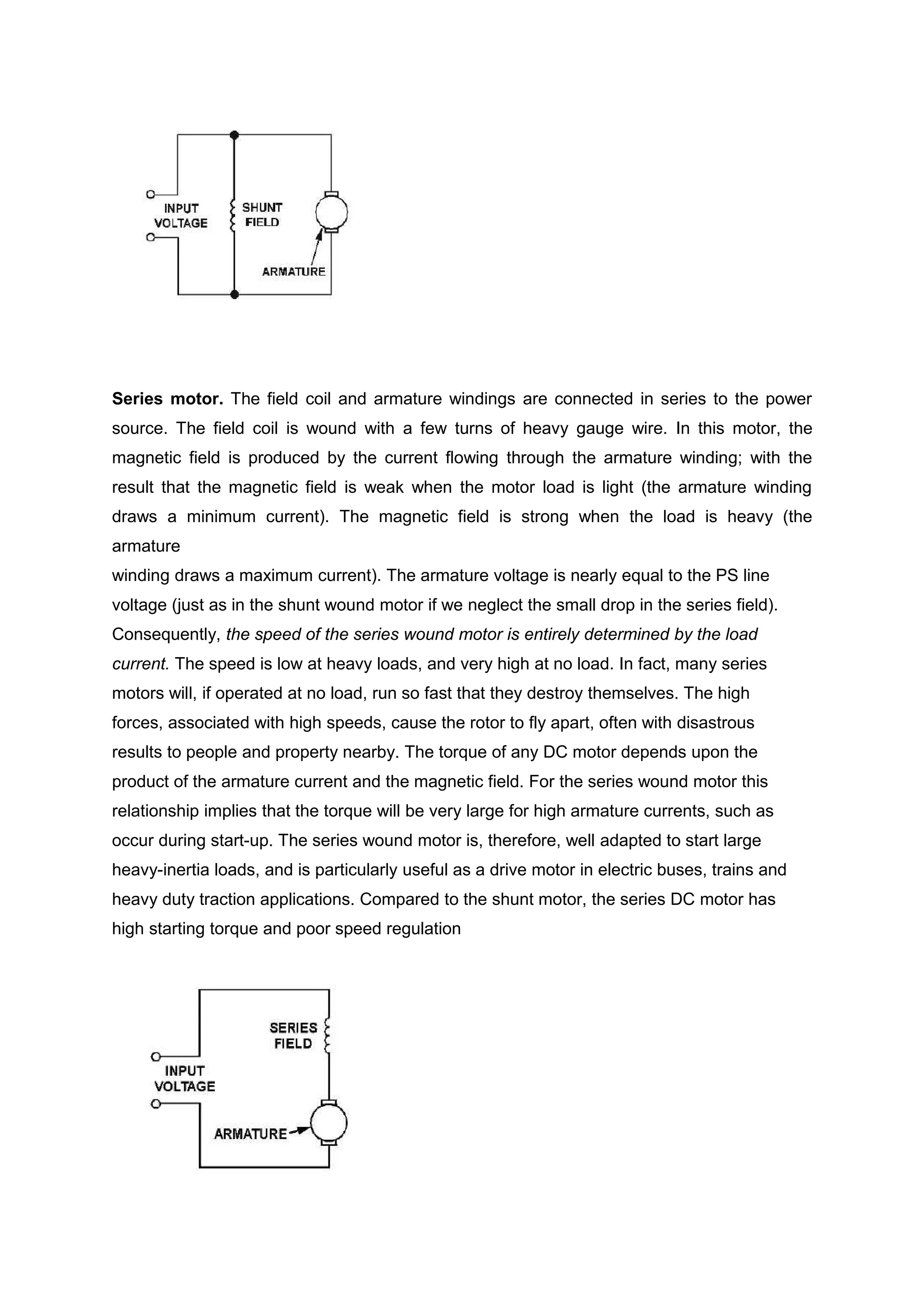Series motor. The field coil and armature windings are connected in series to the power
source. The field coil is wound with a few turns of heavy gauge wire. In this motor, the
magnetic field is produced by the current flowing through the armature winding; with the
result that the magnetic field is weak when the motor load is light (the armature winding
draws a minimum current). The magnetic field is strong when the load is heavy (the
armature
winding draws a maximum current). The armature voltage is nearly equal to the PS line
voltage (just as in the shunt wound motor if we neglect the small drop in the series field).
Consequently, the speed of the series wound motor is entirely determined by the load
current. The speed is low at heavy loads, and very high at no load. In fact, many series
motors will, if operated at no load, run so fast that they destroy themselves. The high
forces, associated with high speeds, cause the rotor to fly apart, often with disastrous
results to people and property nearby. The torque of any DC motor depends upon the
product of the armature current and the magnetic field. For the series wound motor this
relationship implies that the torque will be very large for high armature currents, such as
occur during start-up. The series wound motor is, therefore, well adapted to start large
heavy-inertia loads, and is particularly useful as a drive motor in electric buses, trains and
heavy duty traction applications. Compared to the shunt motor, the series DC motor has
high starting torque and poor speed regulation
 
