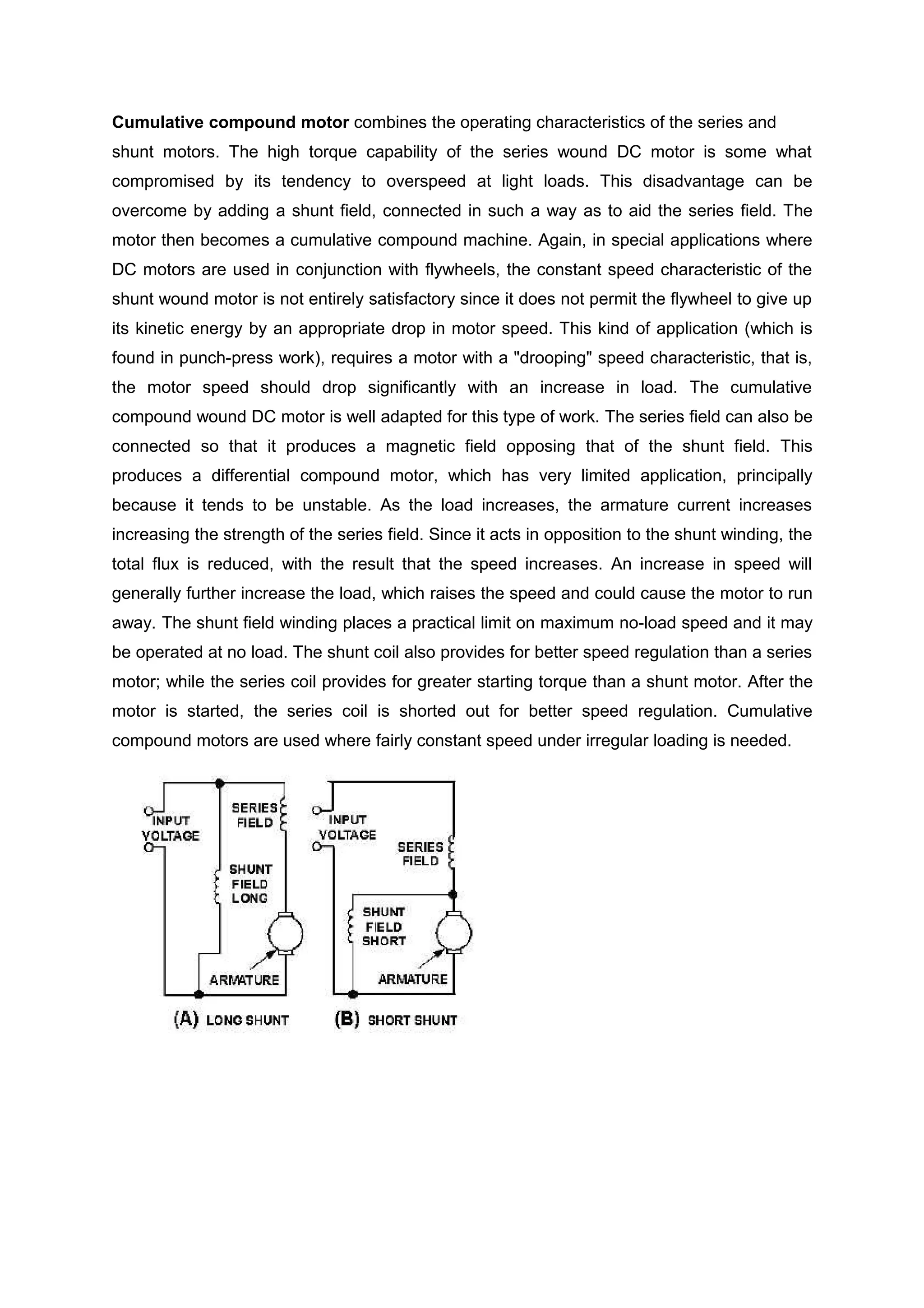 Cumulative compound motor combines the operating characteristics of the series and
shunt motors. The high torque capability of the series wound DC motor is some what
compromised by its tendency to overspeed at light loads. This disadvantage can be
overcome by adding a shunt field, connected in such a way as to aid the series field. The
motor then becomes a cumulative compound machine. Again, in special applications where
DC motors are used in conjunction with flywheels, the constant speed characteristic of the
shunt wound motor is not entirely satisfactory since it does not permit the flywheel to give up
its kinetic energy by an appropriate drop in motor speed. This kind of application (which is
found in punch-press work), requires a motor with a "drooping" speed characteristic, that is,
the motor speed should drop significantly with an increase in load. The cumulative
compound wound DC motor is well adapted for this type of work. The series field can also be
connected so that it produces a magnetic field opposing that of the shunt field. This
produces a differential compound motor, which has very limited application, principally
because it tends to be unstable. As the load increases, the armature current increases
increasing the strength of the series field. Since it acts in opposition to the shunt winding, the
total flux is reduced, with the result that the speed increases. An increase in speed will
generally further increase the load, which raises the speed and could cause the motor to run
away. The shunt field winding places a practical limit on maximum no-load speed and it may
be operated at no load. The shunt coil also provides for better speed regulation than a series
motor; while the series coil provides for greater starting torque than a shunt motor. After the
motor is started, the series coil is shorted out for better speed regulation. Cumulative
compound motors are used where fairly constant speed under irregular loading is needed.
 