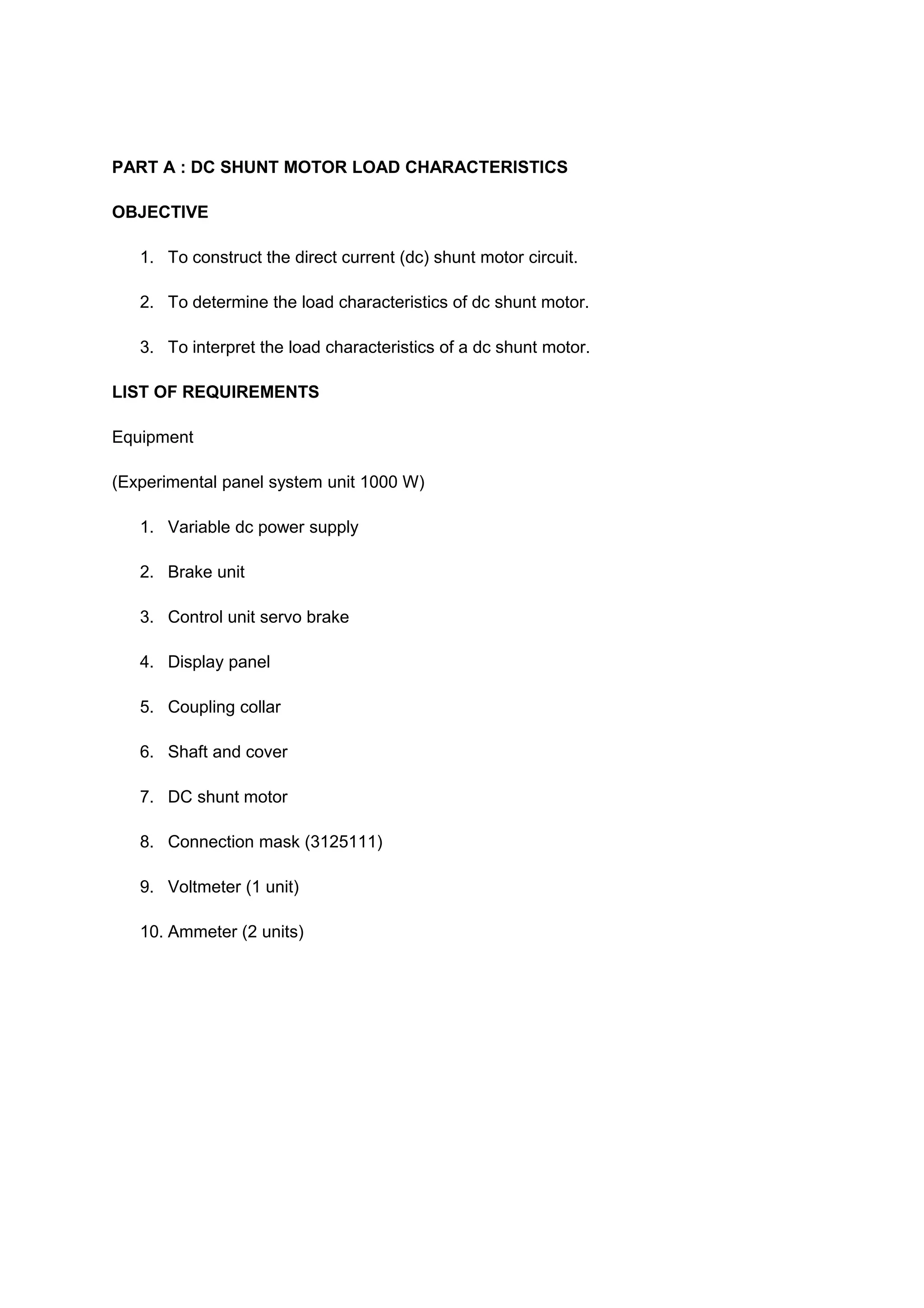 PART A : DC SHUNT MOTOR LOAD CHARACTERISTICS

OBJECTIVE

   1. To construct the direct current (dc) shunt motor circuit.

   2. To determine the load characteristics of dc shunt motor.

   3. To interpret the load characteristics of a dc shunt motor.

LIST OF REQUIREMENTS

Equipment

(Experimental panel system unit 1000 W)

   1. Variable dc power supply

   2. Brake unit

   3. Control unit servo brake

   4. Display panel

   5. Coupling collar

   6. Shaft and cover

   7. DC shunt motor

   8. Connection mask (3125111)

   9. Voltmeter (1 unit)

   10. Ammeter (2 units)
 