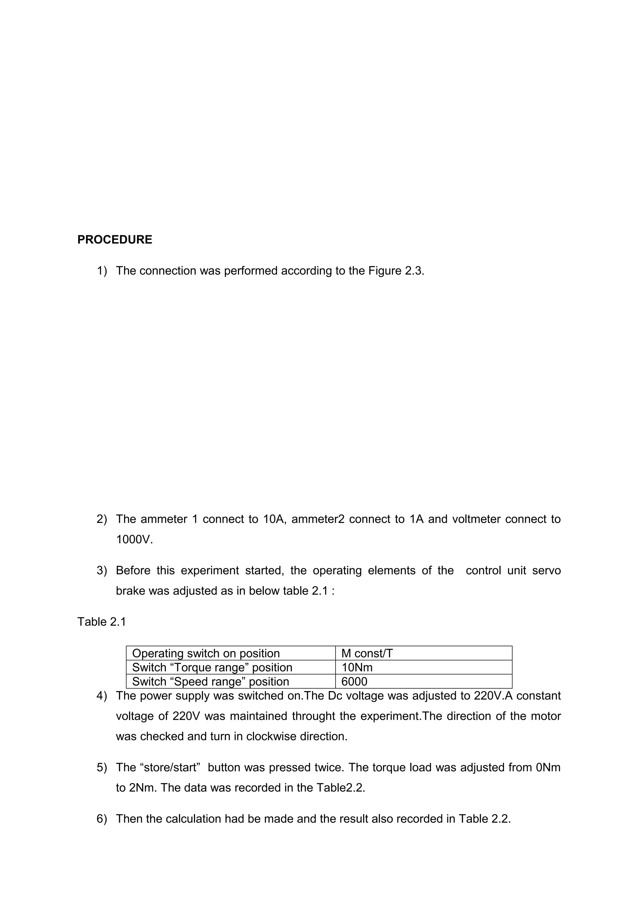 PROCEDURE

   1) The connection was performed according to the Figure 2.3.




   2) The ammeter 1 connect to 10A, ammeter2 connect to 1A and voltmeter connect to
       1000V.

   3) Before this experiment started, the operating elements of the     control unit servo
       brake was adjusted as in below table 2.1 :

Table 2.1

        Operating switch on position         M const/T
        Switch “Torque range” position       10Nm
        Switch “Speed range” position        6000
   4) The power supply was switched on.The Dc voltage was adjusted to 220V.A constant
       voltage of 220V was maintained throught the experiment.The direction of the motor
       was checked and turn in clockwise direction.

   5) The “store/start” button was pressed twice. The torque load was adjusted from 0Nm
       to 2Nm. The data was recorded in the Table2.2.

   6) Then the calculation had be made and the result also recorded in Table 2.2.
 
