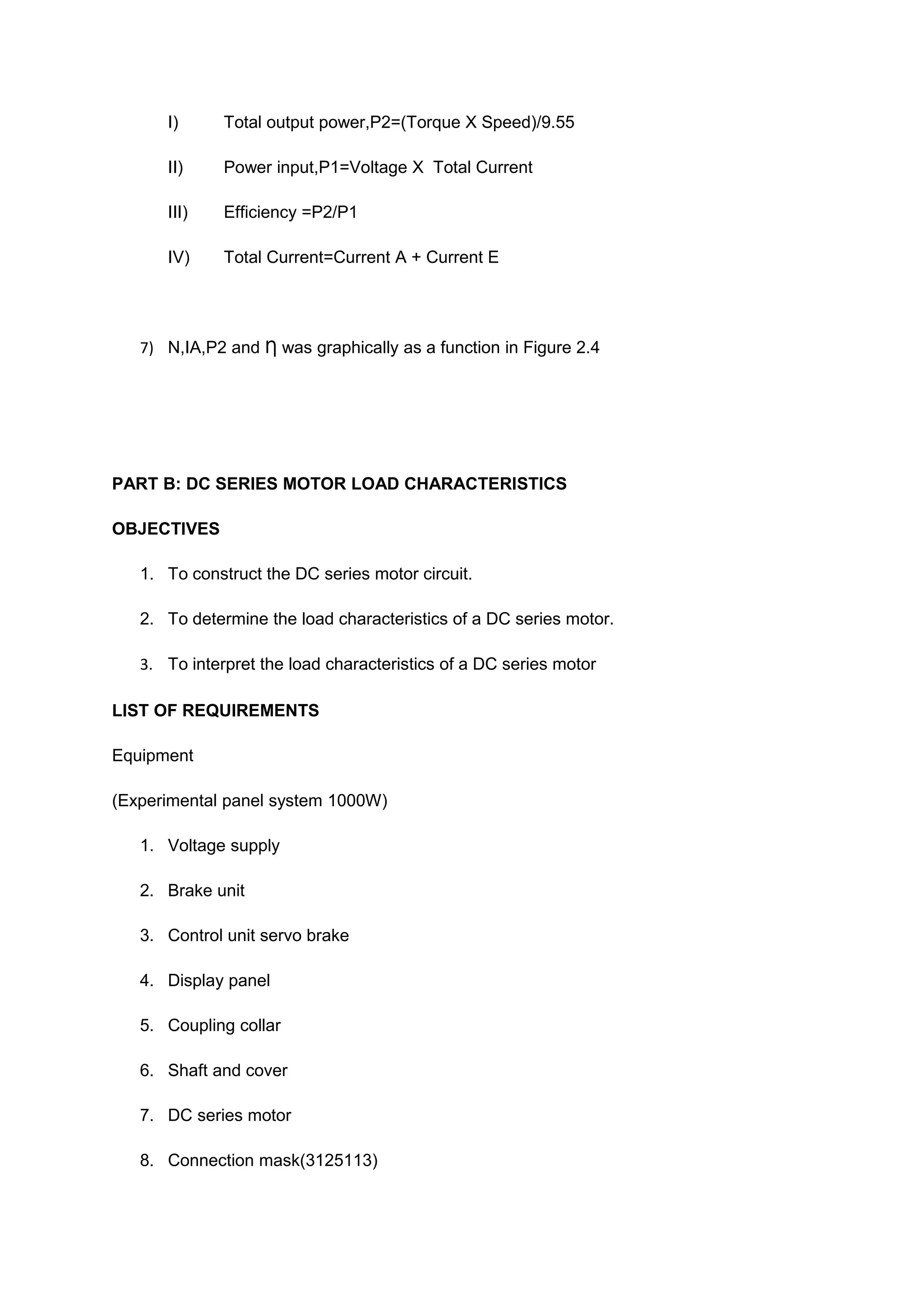I)      Total output power,P2=(Torque X Speed)/9.55

      II)     Power input,P1=Voltage X Total Current

      III)    Efficiency =P2/P1

      IV)     Total Current=Current A + Current E




   7) N,IA,P2 and Ƞ was graphically as a function in Figure 2.4




PART B: DC SERIES MOTOR LOAD CHARACTERISTICS

OBJECTIVES

   1. To construct the DC series motor circuit.

   2. To determine the load characteristics of a DC series motor.

   3. To interpret the load characteristics of a DC series motor

LIST OF REQUIREMENTS

Equipment

(Experimental panel system 1000W)

   1. Voltage supply

   2. Brake unit

   3. Control unit servo brake

   4. Display panel

   5. Coupling collar

   6. Shaft and cover

   7. DC series motor

   8. Connection mask(3125113)
 