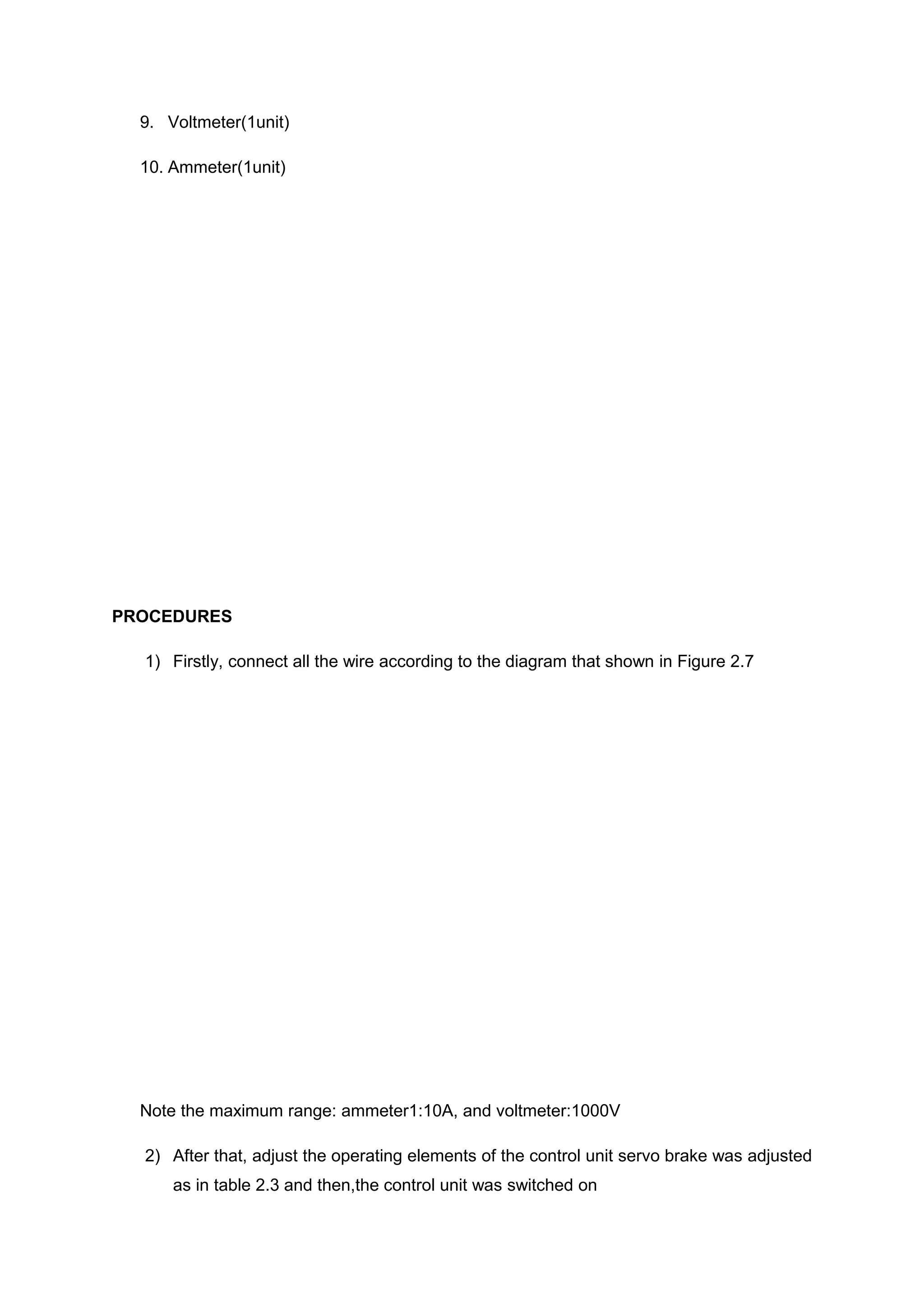 9. Voltmeter(1unit)

  10. Ammeter(1unit)




PROCEDURES

  1) Firstly, connect all the wire according to the diagram that shown in Figure 2.7




  Note the maximum range: ammeter1:10A, and voltmeter:1000V

  2) After that, adjust the operating elements of the control unit servo brake was adjusted
      as in table 2.3 and then,the control unit was switched on
 