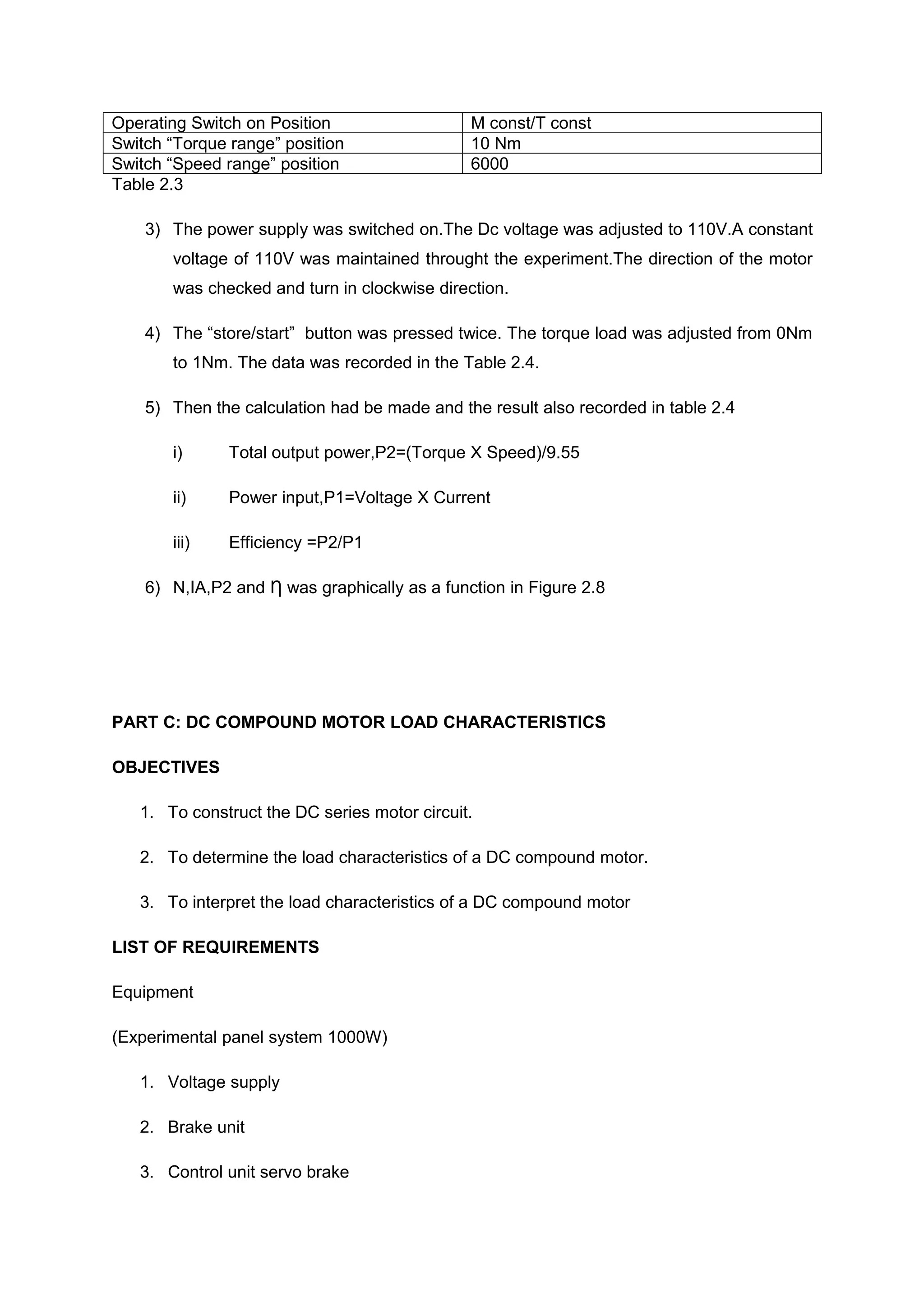 Operating Switch on Position                  M const/T const
Switch “Torque range” position                10 Nm
Switch “Speed range” position                 6000
Table 2.3

    3) The power supply was switched on.The Dc voltage was adjusted to 110V.A constant
       voltage of 110V was maintained throught the experiment.The direction of the motor
       was checked and turn in clockwise direction.

    4) The “store/start” button was pressed twice. The torque load was adjusted from 0Nm
       to 1Nm. The data was recorded in the Table 2.4.

    5) Then the calculation had be made and the result also recorded in table 2.4

       i)      Total output power,P2=(Torque X Speed)/9.55

       ii)     Power input,P1=Voltage X Current

       iii)    Efficiency =P2/P1

    6) N,IA,P2 and Ƞ was graphically as a function in Figure 2.8




PART C: DC COMPOUND MOTOR LOAD CHARACTERISTICS

OBJECTIVES

   1. To construct the DC series motor circuit.

   2. To determine the load characteristics of a DC compound motor.

   3. To interpret the load characteristics of a DC compound motor

LIST OF REQUIREMENTS

Equipment

(Experimental panel system 1000W)

   1. Voltage supply

   2. Brake unit

   3. Control unit servo brake
 