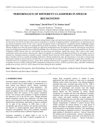 IJRET: International Journal of Research in Engineering and Technology ISSN: 2319-1163
__________________________________________________________________________________________
Volume: 02 Issue: 04 | Apr-2013, Available @ http://www.ijret.org 590
PERFORMANCE OF DIFFERENT CLASSIFIERS IN SPEECH
RECOGNITION
Sonia Suuny1
, David Peter S2
, K. Poulose Jacob3
1
Associate Professor, 2, 3
Professor,
1
Dept. of Computer Science, Prajyoti Niketan College, Kerala, India,
2, 3
Professor., Dept. of Computer Science, Cochin University of Science & Technology, Kerala, India,
sonia.deepak@yahoo.co.in, davidpeter@cusat.ac.in, kpj@cusat.ac.in
Abstract
Speech is the most natural means of communication among human beings and speech processing and recognition are intensive areas
of research for the last five decades. Since speech recognition is a pattern recognition problem, classification is an important part of
any speech recognition system. In this work, a speech recognition system is developed for recognizing speaker independent spoken
digits in Malayalam. Voice signals are sampled directly from the microphone. The proposed method is implemented for 1000 speakers
uttering 10 digits each. Since the speech signals are affected by background noise, the signals are tuned by removing the noise from it
using wavelet denoising method based on Soft Thresholding. Here, the features from the signals are extracted using Discrete Wavelet
Transforms (DWT) because they are well suitable for processing non-stationary signals like speech. This is due to their multi-
resolutional, multi-scale analysis characteristics. Speech recognition is a multiclass classification problem. So, the feature vector set
obtained are classified using three classifiers namely, Artificial Neural Networks (ANN), Support Vector Machines (SVM) and Naive
Bayes classifiers which are capable of handling multiclasses. During classification stage, the input feature vector data is trained using
information relating to known patterns and then they are tested using the test data set. The performances of all these classifiers are
evaluated based on recognition accuracy. All the three methods produced good recognition accuracy. DWT and ANN produced a
recognition accuracy of 89%, SVM and DWT combination produced an accuracy of 86.6% and Naive Bayes and DWT combination
produced an accuracy of 83.5%. ANN is found to be better among the three methods.
Index Terms: Speech Recognition, Soft Thresholding, Discrete Wavelet Transforms, Artificial Neural Networks, Support
Vector Machines and Naive Bayes Classifier.
-----------------------------------------------------------------------***-----------------------------------------------------------------------
1. INTRODUCTION
Automatic Speech recognition (ASR) is one of the intensive
areas of research since it helps people to communicate in a
more natural and effective way[1]. Speech recognition
systems can be characterized by many parameters. The
commonly used method to measure the performance of a
speech recognition system is the recognition accuracy. Many
parameters affect the accuracy of the speech recognition
system. The accuracy and acceptance of speech recognition
has improved a lot in the last few years. Though automatic
speech recognition systems have improved a lot these years
and are now extensively used, their accuracy continues to lag
behind human performance, particularly in adverse conditions
[2]. In spite of the advances in ASR, there is still a
considerable gap between human and machine performance
[3]. Speech is a multi-component signal with time varying
frequency and amplitude. Due to this variability, transitions
may occur at different times in different frequency bands.
Automatic recognition of spoken digits is one of the
challenging tasks in the field of speech recognition [4]. A
spoken digit recognition process is needed in many
applications that need numbers as input such as automated
banking system, airline reservations, voice dialing telephone,
automatic data entry, command and control etc [5]. ASR is
basically a pattern recognition problem which also involves a
number of technologies and research areas like Signal
Processing, Natural Language Processing, Statistics etc [6].
Speech signals are non stationary in nature. Speech
recognition is a complex task due to the differences in gender,
emotional state, accent, pronunciation, articulation, nasality,
pitch, volume, and speed variability in people speak [7].
Presence of background noise and other types of disturbances
also affect the performance of a speech recognition system.
Speaker independence is difficult to achieve because these
models recognize the speech patterns of a large group of
people. The paper is organized as follows. Section 2 gives a
brief description of the problem definition. The methodology
used in the design is explained in section 3. The creation of the
digits database is illustrated in section 4. Section 5 describes
the method used for preprocessing. Section 6 elaborates the
feature extraction technique used in this work followed by the
classification techniques in section 7. Section 8 presents a
 