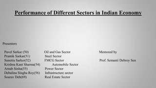 Performance of Different Sectors in Indian Economy
Presenters
Pavel Sarkar (50) Oil and Gas Sector Mentored by
Prantik Sarkar(51) Steel Sector
Sunetra Sarker(52) FMCG Sector Prof. Semanti Debroy Sen
Krishna Kant Sharma(54) Automobile Sector
Arnab Sinha(55) Power Sector
Debalina Singha Roy(56) Infrastructure sector
Sourav Deb(69) Real Estate Sector
 