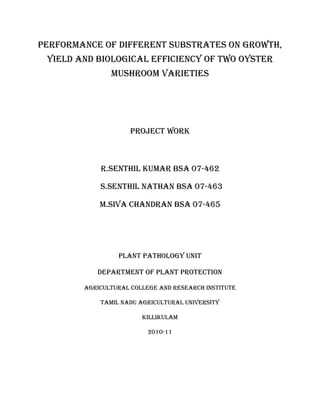 PERFORMANCE OF DIFFERENT SUBSTRATES ON GROWTH,
 YIELD AND BIOLOGICAL EFFICIENCY OF TWO OYSTER
               MUSHROOM VARIETIES




                     project work



            R.SENTHIL KUMAR BSA 07-462

            S.SENTHIL NATHAN BSA 07-463

            M.SIVA CHANDRAN BSA 07-465




                 plant pathology unit

           department of plant protection

        agricultural college and research institute

            tamil nadu agricultural university

                        killikulam

                          2010-11
 