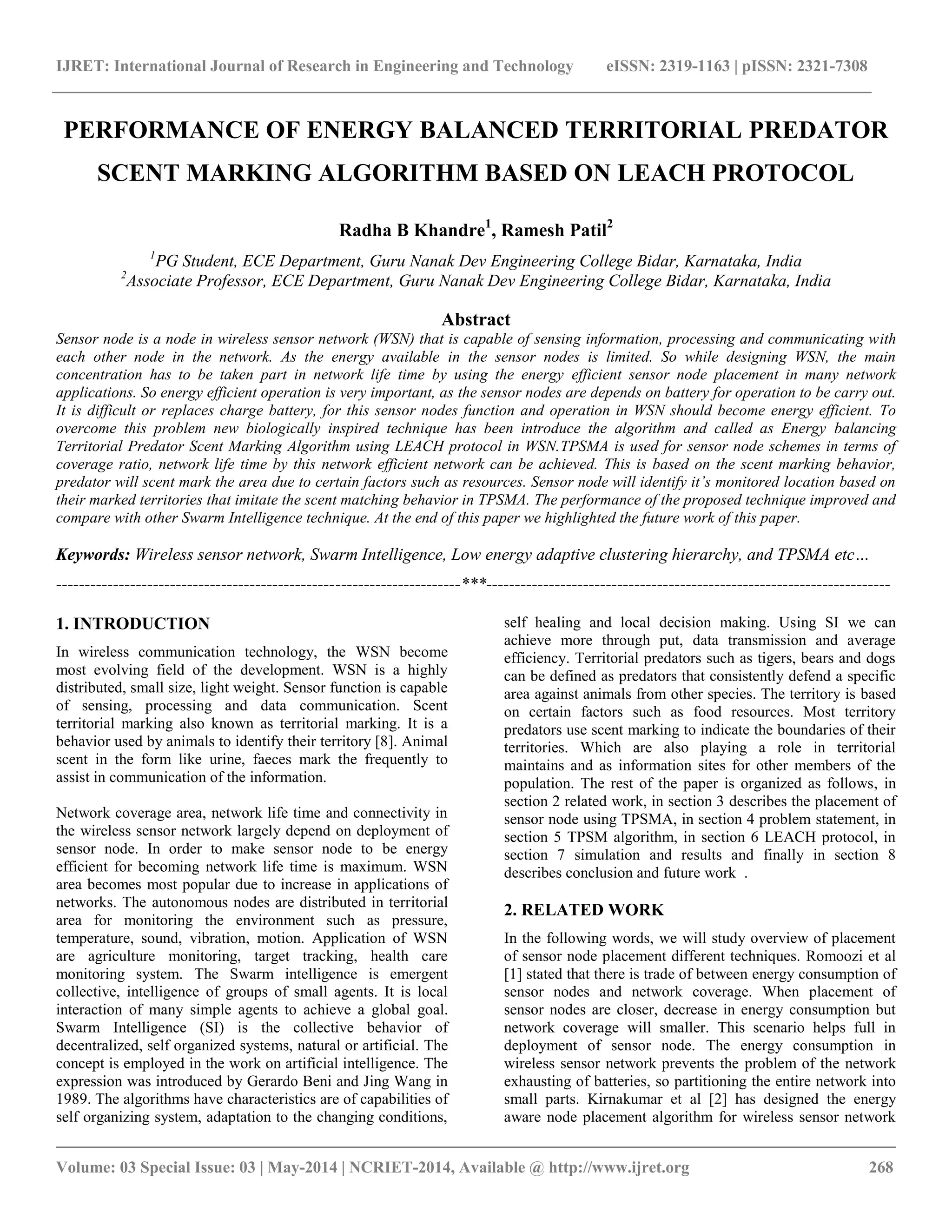 IJRET: International Journal of Research in Engineering and Technology eISSN: 2319-1163 | pISSN: 2321-7308 __________________________________________________________________________________________ Volume: 03 Special Issue: 03 | May-2014 | NCRIET-2014, Available @ http://www.ijret.org 268 PERFORMANCE OF ENERGY BALANCED TERRITORIAL PREDATOR SCENT MARKING ALGORITHM BASED ON LEACH PROTOCOL Radha B Khandre1, Ramesh Patil2 1PG Student, ECE Department, Guru Nanak Dev Engineering College Bidar, Karnataka, India 2Associate Professor, ECE Department, Guru Nanak Dev Engineering College Bidar, Karnataka, India Abstract Sensor node is a node in wireless sensor network (WSN) that is capable of sensing information, processing and communicating with each other node in the network. As the energy available in the sensor nodes is limited. So while designing WSN, the main concentration has to be taken part in network life time by using the energy efficient sensor node placement in many network applications. So energy efficient operation is very important, as the sensor nodes are depends on battery for operation to be carry out. It is difficult or replaces charge battery, for this sensor nodes function and operation in WSN should become energy efficient. To overcome this problem new biologically inspired technique has been introduce the algorithm and called as Energy balancing Territorial Predator Scent Marking Algorithm using LEACH protocol in WSN.TPSMA is used for sensor node schemes in terms of coverage ratio, network life time by this network efficient network can be achieved. This is based on the scent marking behavior, predator will scent mark the area due to certain factors such as resources. Sensor node will identify it’s monitored location based on their marked territories that imitate the scent matching behavior in TPSMA. The performance of the proposed technique improved and compare with other Swarm Intelligence technique. At the end of this paper we highlighted the future work of this paper. Keywords: Wireless sensor network, Swarm Intelligence, Low energy adaptive clustering hierarchy, and TPSMA etc… -----------------------------------------------------------------------***----------------------------------------------------------------------- 1. INTRODUCTION In wireless communication technology, the WSN become most evolving field of the development. WSN is a highly distributed, small size, light weight. Sensor function is capable of sensing, processing and data communication. Scent territorial marking also known as territorial marking. It is a behavior used by animals to identify their territory [8]. Animal scent in the form like urine, faeces mark the frequently to assist in communication of the information. Network coverage area, network life time and connectivity in the wireless sensor network largely depend on deployment of sensor node. In order to make sensor node to be energy efficient for becoming network life time is maximum. WSN area becomes most popular due to increase in applications of networks. The autonomous nodes are distributed in territorial area for monitoring the environment such as pressure, temperature, sound, vibration, motion. Application of WSN are agriculture monitoring, target tracking, health care monitoring system. The Swarm intelligence is emergent collective, intelligence of groups of small agents. It is local interaction of many simple agents to achieve a global goal. Swarm Intelligence (SI) is the collective behavior of decentralized, self organized systems, natural or artificial. The concept is employed in the work on artificial intelligence. The expression was introduced by Gerardo Beni and Jing Wang in 1989. The algorithms have characteristics are of capabilities of self organizing system, adaptation to the changing conditions, self healing and local decision making. Using SI we can achieve more through put, data transmission and average efficiency. Territorial predators such as tigers, bears and dogs can be defined as predators that consistently defend a specific area against animals from other species. The territory is based on certain factors such as food resources. Most territory predators use scent marking to indicate the boundaries of their territories. Which are also playing a role in territorial maintains and as information sites for other members of the population. The rest of the paper is organized as follows, in section 2 related work, in section 3 describes the placement of sensor node using TPSMA, in section 4 problem statement, in section 5 TPSM algorithm, in section 6 LEACH protocol, in section 7 simulation and results and finally in section 8 describes conclusion and future work . 2. RELATED WORK In the following words, we will study overview of placement of sensor node placement different techniques. Romoozi et al [1] stated that there is trade of between energy consumption of sensor nodes and network coverage. When placement of sensor nodes are closer, decrease in energy consumption but network coverage will smaller. This scenario helps full in deployment of sensor node. The energy consumption in wireless sensor network prevents the problem of the network exhausting of batteries, so partitioning the entire network into small parts. Kirnakumar et al [2] has designed the energy aware node placement algorithm for wireless sensor network 
