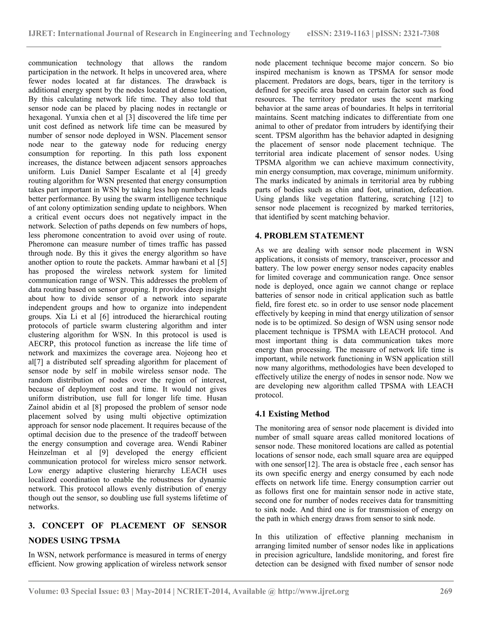 IJRET: International Journal of Research in Engineering and Technology eISSN: 2319-1163 | pISSN: 2321-7308 __________________________________________________________________________________________ Volume: 03 Special Issue: 03 | May-2014 | NCRIET-2014, Available @ http://www.ijret.org 269 communication technology that allows the random participation in the network. It helps in uncovered area, where fewer nodes located at far distances. The drawback is additional energy spent by the nodes located at dense location, By this calculating network life time. They also told that sensor node can be placed by placing nodes in rectangle or hexagonal. Yunxia chen et al [3] discovered the life time per unit cost defined as network life time can be measured by number of sensor node deployed in WSN. Placement sensor node near to the gateway node for reducing energy consumption for reporting. In this path loss exponent increases, the distance between adjacent sensors approaches uniform. Luis Daniel Samper Escalante et al [4] greedy routing algorithm for WSN presented that energy consumption takes part important in WSN by taking less hop numbers leads better performance. By using the swarm intelligence technique of ant colony optimization sending update to neighbors. When a critical event occurs does not negatively impact in the network. Selection of paths depends on few numbers of hops, less pheromone concentration to avoid over using of route. Pheromone can measure number of times traffic has passed through node. By this it gives the energy algorithm so have another option to route the packets. Ammar hawbani et al [5] has proposed the wireless network system for limited communication range of WSN. This addresses the problem of data routing based on sensor grouping. It provides deep insight about how to divide sensor of a network into separate independent groups and how to organize into independent groups. Xia Li et al [6] introduced the hierarchical routing protocols of particle swarm clustering algorithm and inter clustering algorithm for WSN. In this protocol is used is AECRP, this protocol function as increase the life time of network and maximizes the coverage area. Nojeong heo et al[7] a distributed self spreading algorithm for placement of sensor node by self in mobile wireless sensor node. The random distribution of nodes over the region of interest, because of deployment cost and time. It would not gives uniform distribution, use full for longer life time. Husan Zainol abidin et al [8] proposed the problem of sensor node placement solved by using multi objective optimization approach for sensor node placement. It requires because of the optimal decision due to the presence of the tradeoff between the energy consumption and coverage area. Wendi Rabiner Heinzelman et al [9] developed the energy efficient communication protocol for wireless micro sensor network. Low energy adaptive clustering hierarchy LEACH uses localized coordination to enable the robustness for dynamic network. This protocol allows evenly distribution of energy though out the sensor, so doubling use full systems lifetime of networks. 3. CONCEPT OF PLACEMENT OF SENSOR NODES USING TPSMA In WSN, network performance is measured in terms of energy efficient. Now growing application of wireless network sensor node placement technique become major concern. So bio inspired mechanism is known as TPSMA for sensor mode placement. Predators are dogs, bears, tiger in the territory is defined for specific area based on certain factor such as food resources. The territory predator uses the scent marking behavior at the same areas of boundaries. It helps in territorial maintains. Scent matching indicates to differentiate from one animal to other of predator from intruders by identifying their scent. TPSM algorithm has the behavior adapted in designing the placement of sensor node placement technique. The territorial area indicate placement of sensor nodes. Using TPSMA algorithm we can achieve maximum connectivity, min energy consumption, max coverage, minimum uniformity. The marks indicated by animals in territorial area by rubbing parts of bodies such as chin and foot, urination, defecation. Using glands like vegetation flattering, scratching [12] to sensor node placement is recognized by marked territories, that identified by scent matching behavior. 4. PROBLEM STATEMENT As we are dealing with sensor node placement in WSN applications, it consists of memory, transceiver, processor and battery. The low power energy sensor nodes capacity enables for limited coverage and communication range. Once sensor node is deployed, once again we cannot change or replace batteries of sensor node in critical application such as battle field, fire forest etc. so in order to use sensor node placement effectively by keeping in mind that energy utilization of sensor node is to be optimized. So design of WSN using sensor node placement technique is TPSMA with LEACH protocol. And most important thing is data communication takes more energy than processing. The measure of network life time is important, while network functioning in WSN application still now many algorithms, methodologies have been developed to effectively utilize the energy of nodes in sensor node. Now we are developing new algorithm called TPSMA with LEACH protocol. 4.1 Existing Method The monitoring area of sensor node placement is divided into number of small square areas called monitored locations of sensor node. These monitored locations are called as potential locations of sensor node, each small square area are equipped with one sensor[12]. The area is obstacle free , each sensor has its own specific energy and energy consumed by each node effects on network life time. Energy consumption carrier out as follows first one for maintain sensor node in active state, second one for number of nodes receives data for transmitting to sink node. And third one is for transmission of energy on the path in which energy draws from sensor to sink node. In this utilization of effective planning mechanism in arranging limited number of sensor nodes like in applications in precision agriculture, landslide monitoring, and forest fire detection can be designed with fixed number of sensor node 