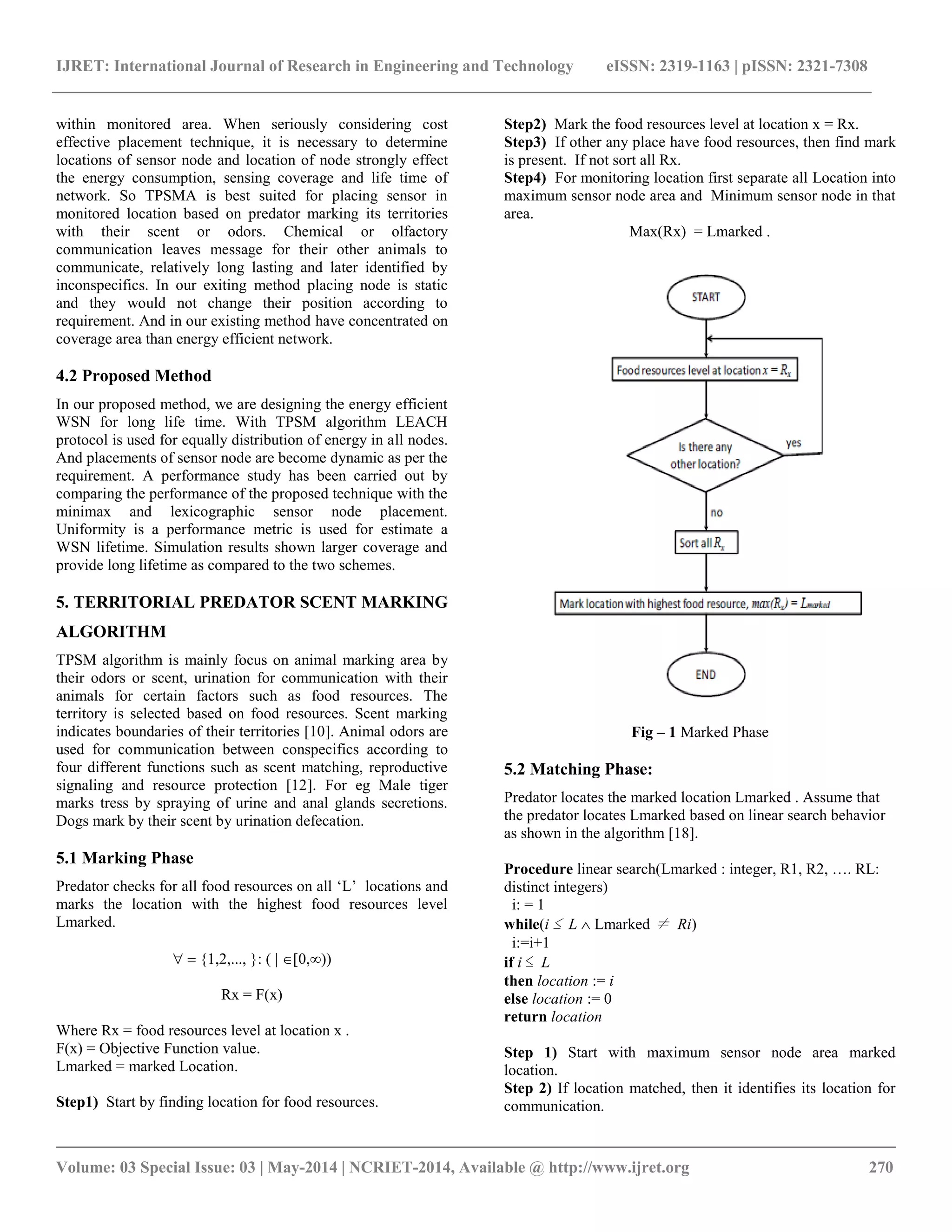 IJRET: International Journal of Research in Engineering and Technology eISSN: 2319-1163 | pISSN: 2321-7308 __________________________________________________________________________________________ Volume: 03 Special Issue: 03 | May-2014 | NCRIET-2014, Available @ http://www.ijret.org 270 within monitored area. When seriously considering cost effective placement technique, it is necessary to determine locations of sensor node and location of node strongly effect the energy consumption, sensing coverage and life time of network. So TPSMA is best suited for placing sensor in monitored location based on predator marking its territories with their scent or odors. Chemical or olfactory communication leaves message for their other animals to communicate, relatively long lasting and later identified by inconspecifics. In our exiting method placing node is static and they would not change their position according to requirement. And in our existing method have concentrated on coverage area than energy efficient network. 4.2 Proposed Method In our proposed method, we are designing the energy efficient WSN for long life time. With TPSM algorithm LEACH protocol is used for equally distribution of energy in all nodes. And placements of sensor node are become dynamic as per the requirement. A performance study has been carried out by comparing the performance of the proposed technique with the minimax and lexicographic sensor node placement. Uniformity is a performance metric is used for estimate a WSN lifetime. Simulation results shown larger coverage and provide long lifetime as compared to the two schemes. 5. TERRITORIAL PREDATOR SCENT MARKING ALGORITHM TPSM algorithm is mainly focus on animal marking area by their odors or scent, urination for communication with their animals for certain factors such as food resources. The territory is selected based on food resources. Scent marking indicates boundaries of their territories [10]. Animal odors are used for communication between conspecifics according to four different functions such as scent matching, reproductive signaling and resource protection [12]. For eg Male tiger marks tress by spraying of urine and anal glands secretions. Dogs mark by their scent by urination defecation. 5.1 Marking Phase Predator checks for all food resources on all „L‟ locations and marks the location with the highest food resources level Lmarked. {1,2,..., }: ( | 0,) Rx = F(x) Where Rx = food resources level at location x . F(x) = Objective Function value. Lmarked = marked Location. Step1) Start by finding location for food resources. Step2) Mark the food resources level at location x = Rx. Step3) If other any place have food resources, then find mark is present. If not sort all Rx. Step4) For monitoring location first separate all Location into maximum sensor node area and Minimum sensor node in that area. Max(Rx) = Lmarked . Fig – 1 Marked Phase 5.2 Matching Phase: Predator locates the marked location Lmarked . Assume that the predator locates Lmarked based on linear search behavior as shown in the algorithm [18]. Procedure linear search(Lmarked : integer, R1, R2, …. RL: distinct integers) i: = 1 while(i ≤ L Lmarked ≠ Ri) i:=i+1 if i ≤ L then location := i else location := 0 return location Step 1) Start with maximum sensor node area marked location. Step 2) If location matched, then it identifies its location for communication. 