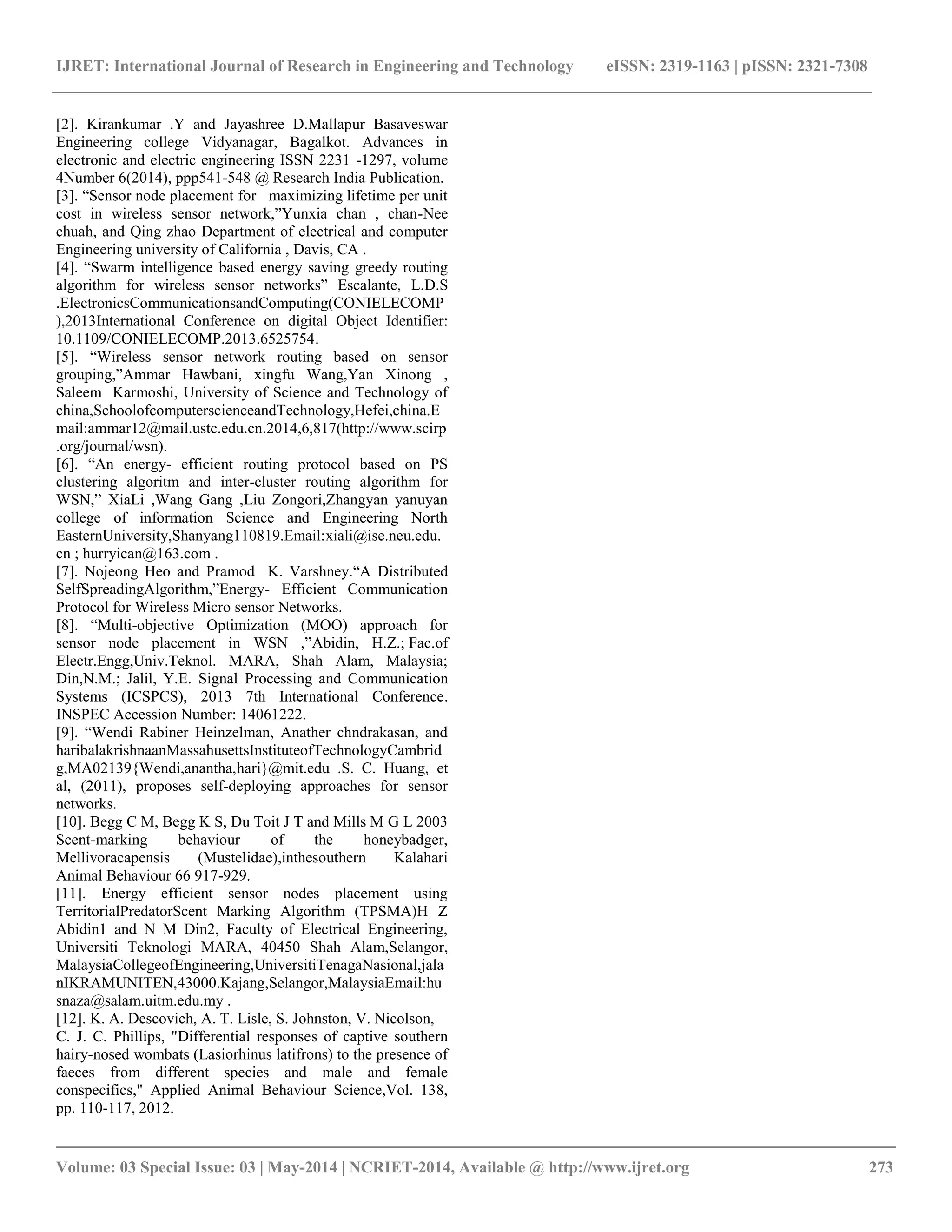 IJRET: International Journal of Research in Engineering and Technology eISSN: 2319-1163 | pISSN: 2321-7308 __________________________________________________________________________________________ Volume: 03 Special Issue: 03 | May-2014 | NCRIET-2014, Available @ http://www.ijret.org 273 [2]. Kirankumar .Y and Jayashree D.Mallapur Basaveswar Engineering college Vidyanagar, Bagalkot. Advances in electronic and electric engineering ISSN 2231 -1297, volume 4Number 6(2014), ppp541-548 @ Research India Publication. [3]. “Sensor node placement for maximizing lifetime per unit cost in wireless sensor network,”Yunxia chan , chan-Nee chuah, and Qing zhao Department of electrical and computer Engineering university of California , Davis, CA . [4]. “Swarm intelligence based energy saving greedy routing algorithm for wireless sensor networks” Escalante, L.D.S .ElectronicsCommunicationsandComputing(CONIELECOMP),2013International Conference on digital Object Identifier: 10.1109/CONIELECOMP.2013.6525754. [5]. “Wireless sensor network routing based on sensor grouping,”Ammar Hawbani, xingfu Wang,Yan Xinong , Saleem Karmoshi, University of Science and Technology of china,SchoolofcomputerscienceandTechnology,Hefei,china.Email:ammar12@mail.ustc.edu.cn.2014,6,817(http://www.scirp.org/journal/wsn). [6]. “An energy- efficient routing protocol based on PS clustering algoritm and inter-cluster routing algorithm for WSN,” XiaLi ,Wang Gang ,Liu Zongori,Zhangyan yanuyan college of information Science and Engineering North EasternUniversity,Shanyang110819.Email:xiali@ise.neu.edu. cn ; hurryican@163.com . [7]. Nojeong Heo and Pramod K. Varshney.“A Distributed SelfSpreadingAlgorithm,”Energy- Efficient Communication Protocol for Wireless Micro sensor Networks. [8]. “Multi-objective Optimization (MOO) approach for sensor node placement in WSN ,”Abidin, H.Z.; Fac.of Electr.Engg,Univ.Teknol. MARA, Shah Alam, Malaysia; Din,N.M.; Jalil, Y.E. Signal Processing and Communication Systems (ICSPCS), 2013 7th International Conference. INSPEC Accession Number: 14061222. [9]. “Wendi Rabiner Heinzelman, Anather chndrakasan, and haribalakrishnaanMassahusettsInstituteofTechnologyCambridg,MA02139{Wendi,anantha,hari}@mit.edu .S. C. Huang, et al, (2011), proposes self-deploying approaches for sensor networks. [10]. Begg C M, Begg K S, Du Toit J T and Mills M G L 2003 Scent-marking behaviour of the honeybadger, Mellivoracapensis (Mustelidae),inthesouthern Kalahari Animal Behaviour 66 917-929. [11]. Energy efficient sensor nodes placement using TerritorialPredatorScent Marking Algorithm (TPSMA)H Z Abidin1 and N M Din2, Faculty of Electrical Engineering, Universiti Teknologi MARA, 40450 Shah Alam,Selangor, MalaysiaCollegeofEngineering,UniversitiTenagaNasional,jalanIKRAMUNITEN,43000.Kajang,Selangor,MalaysiaEmail:husnaza@salam.uitm.edu.my . [12]. K. A. Descovich, A. T. Lisle, S. Johnston, V. Nicolson, C. J. C. Phillips, "Differential responses of captive southern hairy-nosed wombats (Lasiorhinus latifrons) to the presence of faeces from different species and male and female conspecifics," Applied Animal Behaviour Science,Vol. 138, pp. 110-117, 2012. 
