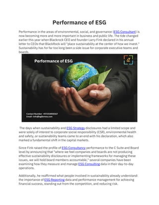 Performance of ESG
Performance in the areas of environmental, social, and governance (ESG Consultant) is
now becoming more and more important in business and public life. The tide changed
earlier this year when Blackrock CEO and founder Larry Fink declared in his annual
letter to CEOs that BlackRock will "place sustainability at the center of how we invest."
Sustainability has for far too long been a side issue for corporate executive teams and
boards.
The days when sustainability and ESG Strategy disclosures had a limited scope and
were solely of interest to corporate social responsibility (CSR), environmental health
and safety, or sustainability teams came to an end with his declaration, which also
marked a fundamental shift in the capital markets.
Since Fink raised the profile of ESG Consultancy performance to the C Suite and Board
level by announcing that "where we feel companies and boards are not producing
effective sustainability disclosures or implementing frameworks for managing these
issues, we will hold board members accountable," several companies have been
examining how they measure and manage ESG Consulting data in their day-to-day
operations.
Additionally, he reaffirmed what people involved in sustainability already understand:
the importance of ESG Reporting data and performance management for achieving
financial success, standing out from the competition, and reducing risk.
 