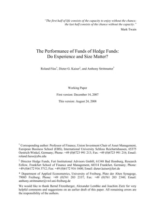 “The first half of life consists of the capacity to enjoy without the chance;
                                     the last half consists of the chance without the capacity.”
                                                                                   Mark Twain




             The Performance of Funds of Hedge Funds:
                  Do Experience and Size Matter?

                 Roland Füss†, Dieter G. Kaiser‡, and Anthony Strittmatter*




                                       Working Paper

                              First version: December 14, 2007

                               This version: August 24, 2008




†
  Corresponding author: Professor of Finance, Union Investment Chair of Asset Management,
European Business School (EBS), International University Schloss Reichartshausen, 65375
Oestrich-Winkel, Germany; Phone: +49 (0)6723 991 213; Fax: +49 (0)6723 991 216; Email:
roland.fuess@ebs.edu
‡
 Director Hedge Funds, Feri Institutional Advisors GmbH, 61348 Bad Homburg, Research
Fellow, Frankfurt School of Finance and Management, 60314 Frankfurt, Germany; Phone:
+49 (0)6172 916 3712; Fax: +49 (0)6172 916 1600; Email: dieter.kaiser@feri.de
* Department of Applied Econometrics, University of Freiburg, Platz der Alten Synagoge,
79085 Freiburg; Phone: +49 (0)761 203 2337; Fax: +49 (0)761 203 2340; Email:
anthony.strittmatter@vwl.uni-freiburg.de
We would like to thank Bernd Fitzenberger, Alexander Lembke and Joachim Zietz for very
helpful comments and suggestions on an earlier draft of this paper. All remaining errors are
the responsibility of the authors.
 