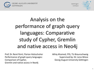 1
Analysis on the
performance of graph query
languages: Comparative
study of Cypher, Gremlin
and native access in Neo4j
Athiq Ahamed, ITIS, TU-Braunschweig
Supervised by: Dr. Lena Wiese
Georg-August-University Göttingen
Prof. Dr. René Peinl, Florian Holzschuher
Performance of graph query languages:
Comparison of Cypher,
Gremlin and native access in Neo4j
 