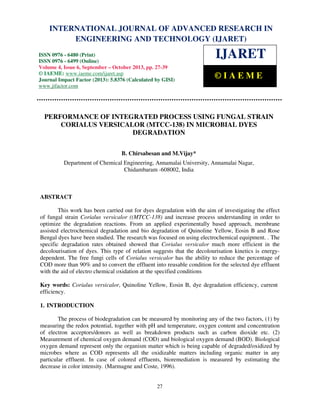 International Journal of Advanced Research in Engineering and Technology (IJARET), ISSN 0976 –
6480(Print), ISSN 0976 – 6499(Online) Volume 4, Issue 6, September – October (2013), © IAEME
27
PERFORMANCE OF INTEGRATED PROCESS USING FUNGAL STRAIN
CORIALUS VERSICALOR (MTCC-138) IN MICROBIAL DYES
DEGRADATION
B. Chirsabesan and M.Vijay*
Department of Chemical Engineering, Annamalai University, Annamalai Nagar,
Chidambaram -608002, India
ABSTRACT
This work has been carried out for dyes degradation with the aim of investigating the effect
of fungal strain Corialus versicalor ((MTCC-138) and increase process understanding in order to
optimize the degradation reactions. From an applied experimentally based approach, membrane
assisted electrochemical degradation and bio degradation of Quinoline Yellow, Eosin B and Rose
Bengal dyes have been studied. The research was focused on using electrochemical equipment. . The
specific degradation rates obtained showed that Corialus versicalor much more efficient in the
decolourisation of dyes. This type of relation suggests that the decolourisation kinetics is energy-
dependent. The free fungi cells of Corialus versicalor has the ability to reduce the percentage of
COD more than 90% and to convert the effluent into reusable condition for the selected dye effluent
with the aid of electro chemical oxidation at the specified conditions
Key words: Corialus versicalor, Quinoline Yellow, Eosin B, dye degradation efficiency, current
efficiency.
1. INTRODUCTION
The process of biodegradation can be measured by monitoring any of the two factors, (1) by
measuring the redox potential, together with pH and temperature, oxygen content and concentration
of electron acceptors/donors as well as breakdown products such as carbon dioxide etc. (2)
Measurement of chemical oxygen demand (COD) and biological oxygen demand (BOD). Biological
oxygen demand represent only the organism matter which is being capable of degraded/oxidized by
microbes where as COD represents all the oxidizable matters including organic matter in any
particular effluent. In case of colored effluents, bioremediation is measured by estimating the
decrease in color intensity. (Marmagne and Coste, 1996).
INTERNATIONAL JOURNAL OF ADVANCED RESEARCH IN
ENGINEERING AND TECHNOLOGY (IJARET)
ISSN 0976 - 6480 (Print)
ISSN 0976 - 6499 (Online)
Volume 4, Issue 6, September – October 2013, pp. 27-39
© IAEME: www.iaeme.com/ijaret.asp
Journal Impact Factor (2013): 5.8376 (Calculated by GISI)
www.jifactor.com
IJARET
© I A E M E
 