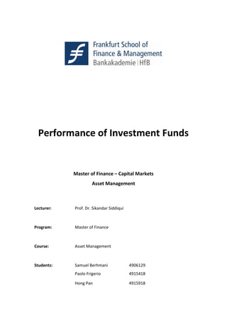Performance of Investment Funds
Master of Finance – Capital Markets
Asset Management
Lecturer: Prof. Dr. Sikandar Siddiqui
Program: Master of Finance
Course: Asset Management
Students: Samuel Berhmani 4906129
Paolo Frigerio 4915418
Hong Pan 4915918
 