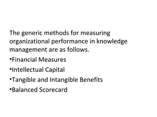 The generic methods for measuring
organizational performance in knowledge
management are as follows.
•Financial Measures
•Intellectual Capital
•Tangible and Intangible Benefits
•Balanced Scorecard
 