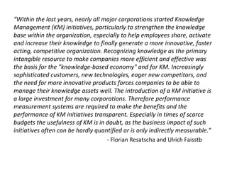 “Within the last years, nearly all major corporations started Knowledge
Management (KM) initiatives, particularly to strengthen the knowledge
base within the organization, especially to help employees share, activate
and increase their knowledge to finally generate a more innovative, faster
acting, competitive organization. Recognizing knowledge as the primary
intangible resource to make companies more efficient and effective was
the basis for the "knowledge-based economy" and for KM. Increasingly
sophisticated customers, new technologies, eager new competitors, and
the need for more innovative products forces companies to be able to
manage their knowledge assets well. The introduction of a KM initiative is
a large investment for many corporations. Therefore performance
measurement systems are required to make the benefits and the
performance of KM initiatives transparent. Especially in times of scarce
budgets the usefulness of KM is in doubt, as the business impact of such
initiatives often can be hardly quantified or is only indirectly measurable.”
- Florian Resatscha and Ulrich Faisstb
 
