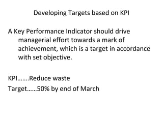 Developing Targets based on KPI
A Key Performance Indicator should drive
managerial effort towards a mark of
achievement, which is a target in accordance
with set objective.
KPI…….Reduce waste
Target……50% by end of March
 