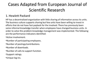 Cases Adapted from European Journal of
Scientific Research
1. Hewlett Packard
HP has a decentralized organization with little sharing of information across its units.
The business culture supports sharing but few units have been willing to invest in
efforts that do not have fast payback for the involved. There has previously been
some informal knowledge transfer when employees have changed business units. In
order to solve this problem knowledge management was implemented. The following
are the performance indicators identified:
•Active involvement.
•Number of participating employees.
•Number of postings/contributions.
•Number of downloads.
•Number of calls to support function.
•Support ratings.
•Unique log-ins.
 