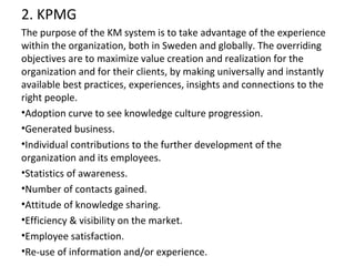 2. KPMG
The purpose of the KM system is to take advantage of the experience
within the organization, both in Sweden and globally. The overriding
objectives are to maximize value creation and realization for the
organization and for their clients, by making universally and instantly
available best practices, experiences, insights and connections to the
right people.
•Adoption curve to see knowledge culture progression.
•Generated business.
•Individual contributions to the further development of the
organization and its employees.
•Statistics of awareness.
•Number of contacts gained.
•Attitude of knowledge sharing.
•Efficiency & visibility on the market.
•Employee satisfaction.
•Re-use of information and/or experience.
 
