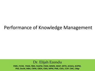 Performance of Knowledge Management
Dr. Elijah Ezendu
FIMC, FCCM, FIIAN, FBDI, FAAFM, FSSM, MIMIS, MIAP, MITD, ACIArb, ACIPM,
PhD, DocM, MBA, CWM, CBDA, CMA, MPM, PME, CSOL, CCIP, CMC, CMgr
 