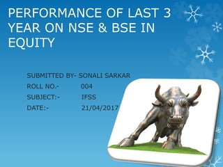 PERFORMANCE OF LAST 3
YEAR ON NSE & BSE IN
EQUITY
SUBMITTED BY- SONALI SARKAR
ROLL NO.- 004
SUBJECT:- IFSS
DATE:- 21/04/2017
 