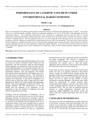 IJRET: International Journal of Research in Engineering and Technology eISSN: 2319-1163 | pISSN: 2321-7308
__________________________________________________________________________________________
Volume: 02 Issue: 08 | Aug-2013, Available @ http://www.ijret.org 144
PERFORMANCE OF LATERITIC CONCRETE UNDER
ENVIRONMENTAL HARSH CONDITION
Olubisi A. Ige
Department of Civil Engineering, Osun State Polytechnic, Iree. bisiige@gmail.com.
Abstract
This is an investigation of weathering characteristics of Laterized concrete with laterite-fine aggregate ratio as a factor. It was done
with a view of ascertaining the suitability of laterite as aggregate substitutes at 0, 10, 20, 30 and 40% of fine aggregate used in the
construction industry. The weathering characteristics were examined by conditioning laterized concrete cubes to varying
temperatures, chemical and alternate wetting and drying, which all represent the operating weather conditions (wet and dry seasons)
in tropics, including Nigeria. The mix proportion used was 1:2:4, the curing age of the laterized concrete was based on 28days
curing age, while the compressive strength of the treated laterized concrete cubes was determined. The result of this research showed
that the compressive strength of laterized concrete with laterite-fine aggregate ratio variation decreases when subjected to alternate
wetting and drying and increases when subjected to magnesium sulphate (Mg2SO4). It was also discovered that a laterized concrete
with a laterite-fine aggregate ratio of 20% conditioned to a temperature range of 100o
C attained optimum compressive strength of
12.90Nmm-2
Keywords: Laterized Concrete, Comprehensive strength, Weathering Characteristics.
------------------------------------------------------------------***-----------------------------------------------------------------------
1. INTRODUCTION
Large areas in the tropical and subtropical regions of the world
are covered by lateritic formations, which include soil and
concretions. Soil and concretions, which are latter being the
lateritic aggregate, are components, which are widely used for
civil engineering purposes. In construction industry, the most
widely used material is concrete which is obtained by mixing
cementitious materials, water and aggregates. The mixture
when placed in forms and allowed to cure hardens into a rock-
like mass known as hardened concrete. The hardening is
caused by chemical reaction between water and cement and it
continues for a long time. It may also be considered as an
artificial stone in which the voids of larger particles (coarse
aggregate) are filled by the smaller particles (fine aggregates)
and the voids of fine aggregates are filled with cement. The
strength, durability and other characteristics of concrete
depend upon the properties of its ingredients, on the
proportions of mix, the method of compaction and other
controls during placing, and curing.
Nowadays, with the advancement of technology, a lot of
researches have been carried out to discover the new concrete
technology. Hasniza [1] noted that in accordance with the
Ninth Malaysian plan, government also encourages publics to
be involved in the Research and Development (R & D) in
construction industry. One of the researches done in concrete
technology is a study to find any material that can be used as a
replacement material in concrete mixture [2]. The materials
that show any likely potential to be used as a replacement
material such as steel, latex, quarry dust, lateritic soil and glass
are being investigated. This research is important to
construction industry because it is not only possible if the
conventional raw material such as sand and granite
(aggregate) used in concrete mix will run out, but the research
also will cut down the cost of construction [3].
In this study, the focus will give more to the research about
laterite soil used as an aggregate substitute in the concrete
mixture. Usually, the normal concrete contains cement, fine
aggregate (sand) and coarse aggregate (granite). However, for
this study granite will serve as coarse aggregate and then
laterite soil will be added into the mixture in certain
percentage of sand (fine aggregate). This present study, which
studies the performance of lateritic concrete under
environmental harsh condition, form part of the efforts aimed
at fully integrating laterized concrete for structural use in
construction works. This was done by subjecting laterized
concrete to varying temperatures, chemicals such as
magnesium sulphate (Mg2SO4) and alternate wetting and
drying, while still varying laterite-sharp sand ratio as fine
aggregate.
2. RESEARCH METHODOLOGY
The lateritic soil used was obtained from a nearby borrow pit
at the Faculty of Science, Osun State Polytechnic, Iree. The
material was air dried and a sample was subjected to sieve
analysis using the manual sieve shaker with sieves BS No 4, 8,
16, 20, 40, 70, 100 and 200. The granite (coarse) and sand
 