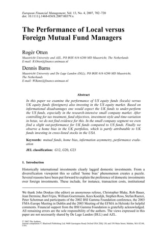 European Financial Management, Vol. 13, No. 4, 2007, 702–720
doi: 10.1111/j.1468-036X.2007.00379.x



The Performance of Local versus
Foreign Mutual Fund Managers
Rog´ r Otten
   e
Maastricht University and AZL, PO BOX 616 6200 MD Maastricht, The Netherlands
E-mail: R.Otten@finance.unimaas.nl

Dennis Bams
Maastricht University and De Lage Landen (DLL), PO BOX 616 6200 MD Maastricht,
The Netherlands
E-mail: W.Bams@finance.unimaas.nl



                                                         Abstract
    In this paper we examine the performance of US equity funds (locals) versus
    UK equity funds (foreigners) also investing in the US equity market. Based on
    informational disadvantages one would expect the UK funds to under-perform
    the US funds, especially in the research-intensive small company market. After
    controlling for tax treatment, fund objectives, investment style and time-variation
    in betas, we do not find evidence for this. In the small company segment we even
    find a slight out-performance for UK funds compared to US funds. Finally we
    observe a home bias in the UK portfolios, which is partly attributable to UK
    funds investing in cross-listed stocks in the USA.

    Keywords: mutual funds, home bias, information asymmetry, performance evalu-
    ation
    JEL classification: G12, G20, G23


1. Introduction

Historically international investments clearly lagged domestic investments. From a
diversification viewpoint this so called ‘home bias’ phenomenon creates a puzzle.
Several reasons have been put forward to explain the preference of domestic investments
over foreign investments. These include, for instance, transaction costs, institutional


We thank John Doukas (the editor) an anonymous referee, Christopher Blake, Rob Bauer,
Jean Dermine, Bart Frijns, William Goetzmann, Kees Koedijk, Stephen Ross, Stefan Ruenzi,
Peter Schotman and participants of the 2002 BSI Gamma Foundation conference, the 2003
FMA-Europe Meeting in Dublin and the 2003 Meeting of the EFMA in Helsinki for helpful
comments. Financial support from the BSI Gamma Foundation is gratefully acknowledged.
All remaining errors are the sole responsibility of the authors. The views expressed in this
paper are not necessarily shared by De Lage Landen (DLL) and AZL.
C 2007 The Authors
Journal compilation C Blackwell Publishing Ltd, 9600 Garsington Road, Oxford OX4 2DQ, UK and 350 Main Street, Malden, MA 02148,
USA.
 
