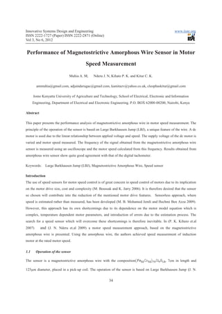 Innovative Systems Design and Engineering                                                              www.iiste.org
ISSN 2222-1727 (Paper) ISSN 2222-2871 (Online)
Vol 3, No 6, 2012


Performance of Magnetostrictive Amorphous Wire Sensor in Motor
                                         Speed Measurement
                              Muhia A. M,      Nderu J. N, Kihato P. K. and Kitur C. K.

        ammuhia@gmail.com, adjainderugac@gmail.com, kamitazv@yahoo.co.uk, cleophaskitur@gmail.com

      Jomo Kenyatta University of Agriculture and Technology, School of Electrical, Electronic and Information
      Engineering, Department of Electrical and Electronic Engineering. P.O. BOX 62000-00200, Nairobi, Kenya

Abstract

This paper presents the performance analysis of magnetostrictive amorphous wire in motor speed measurement. The
principle of the operation of the sensor is based on Large Barkhausen Jump (LBJ), a unique feature of the wire. A dc
motor is used due to the linear relationship between applied voltage and speed. The supply voltage of the dc motor is
varied and motor speed measured. The frequency of the signal obtained from the magnetostrictive amorphous wire
sensor is measured using an oscilloscope and the motor speed calculated from this frequency. Results obtained from
amorphous wire sensor show quite good agreement with that of the digital tachometer.

Keywords:     Large Barkhausen Jump (LBJ), Magnetostrictive Amorphous Wire, Speed sensor

Introduction
The use of speed sensors for motor speed control is of great concern in speed control of motors due to its implication
on the motor drive size, cost and complexity (M. Boussak and K. Jarry 2006). It is therefore desired that the sensor
so chosen will contribute into the reduction of the mentioned motor drive features. Sensorless approach, where
speed is estimated rather than measured, has been developed (M. B. Mohamed Jemli and Hechmi Ben Azza 2009).
However, this approach has its own shortcomings due to its dependence on the motor model equation which is
complex, temperature dependent motor parameters, and introduction of errors due to the estimation process. The
search for a speed sensor which will overcome these shortcomings is therefore inevitable. In (P. K. Kihato et.al
2007)      and (J. N. Nderu et.al 2009) a motor speed measurement approach, based on the magnetostrictive
amorphous wire is presented. Using the amorphous wire, the authors achieved speed measurement of induction
motor at the rated motor speed.


1.1     Operation of the sensor

The sensor is a magnetostrictive amorphous wire with the composition                            , 7cm in length and

125µm diameter, placed in a pick-up coil. The operation of the sensor is based on Large Barkhausen Jump (J. N.


                                                         34
 