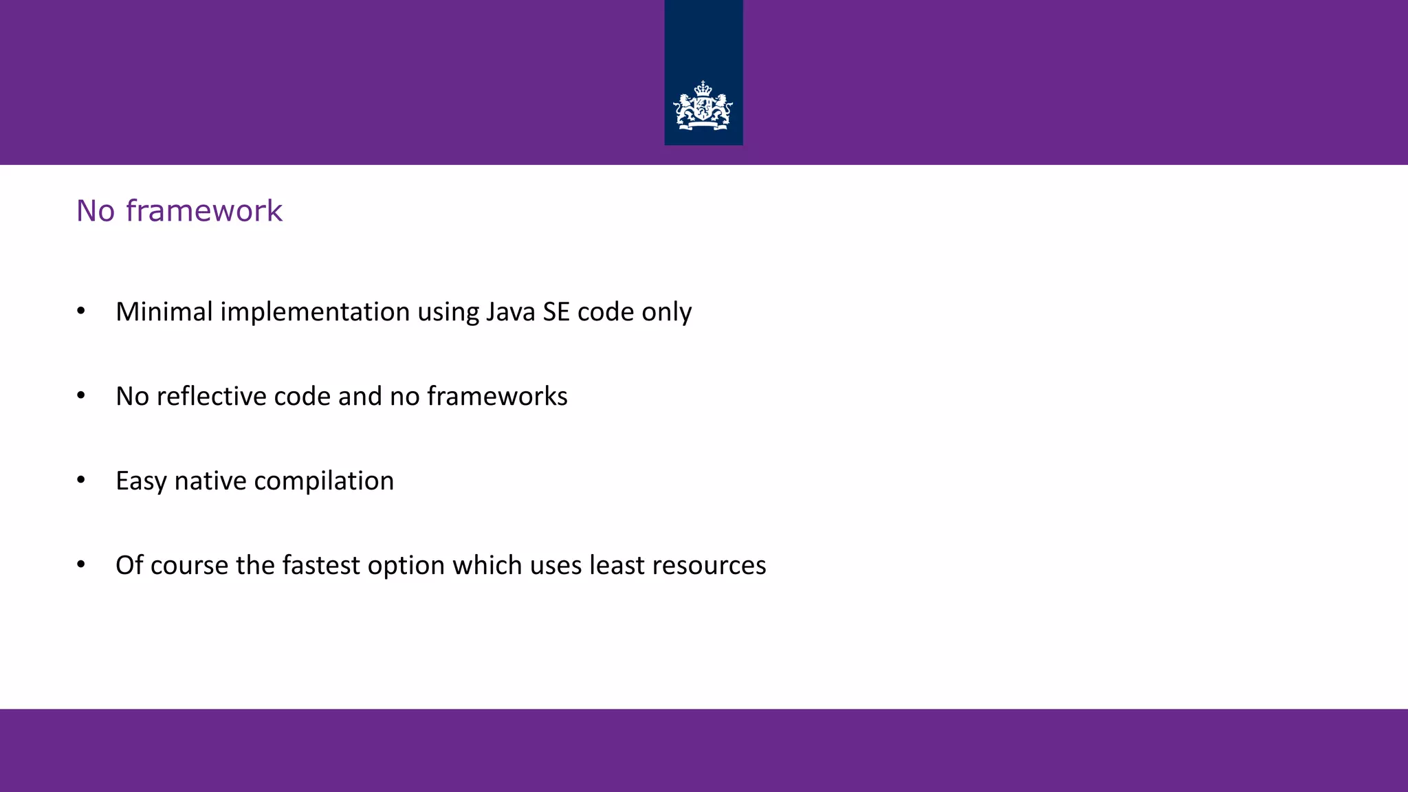 No framework
• Minimal implementation using Java SE code only
• No reflective code and no frameworks
• Easy native compilation
• Of course the fastest option which uses least resources
 