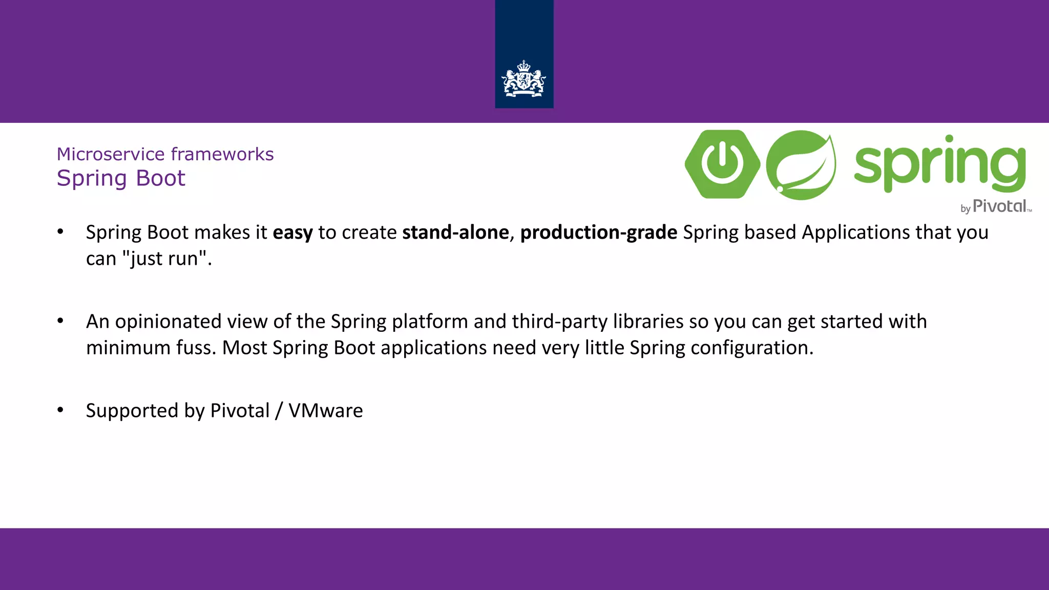 Microservice frameworks
Spring Boot
• Spring Boot makes it easy to create stand-alone, production-grade Spring based Applications that you
can "just run".
• An opinionated view of the Spring platform and third-party libraries so you can get started with
minimum fuss. Most Spring Boot applications need very little Spring configuration.
• Supported by Pivotal / VMware
 