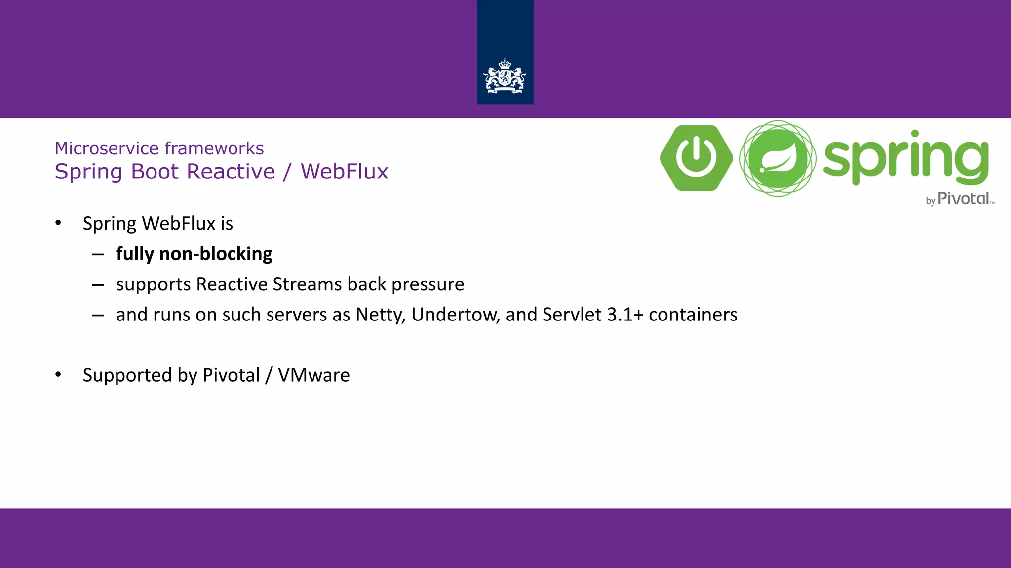 Microservice frameworks
Spring Boot Reactive / WebFlux
• Spring WebFlux is
– fully non-blocking
– supports Reactive Streams back pressure
– and runs on such servers as Netty, Undertow, and Servlet 3.1+ containers
• Supported by Pivotal / VMware
 