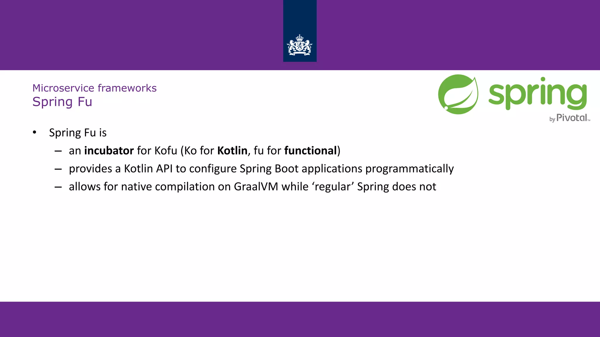 Microservice frameworks
Spring Fu
• Spring Fu is
– an incubator for Kofu (Ko for Kotlin, fu for functional)
– provides a Kotlin API to configure Spring Boot applications programmatically
– allows for native compilation on GraalVM while ‘regular’ Spring does not
 
