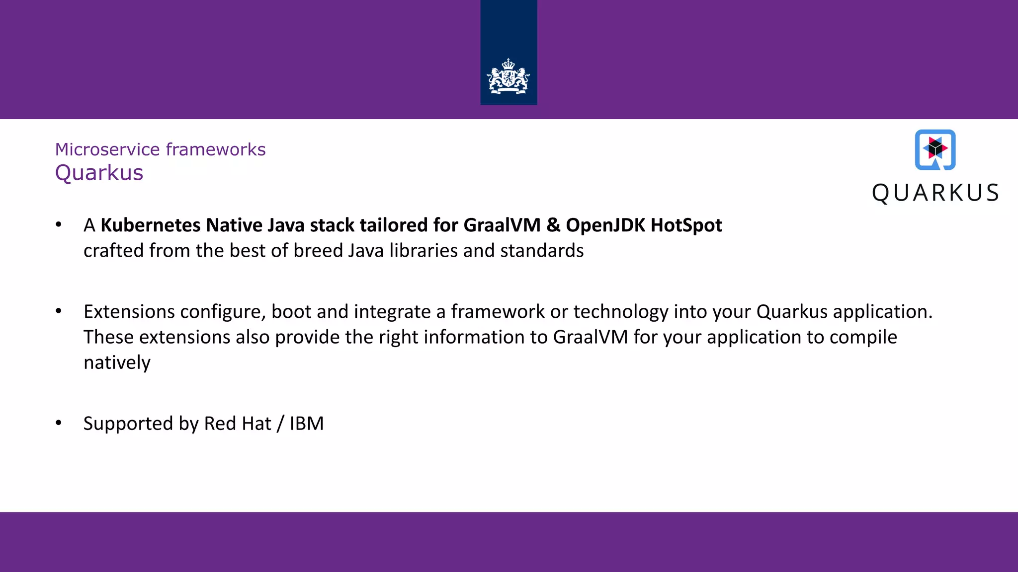 Microservice frameworks
Quarkus
• A Kubernetes Native Java stack tailored for GraalVM & OpenJDK HotSpot
crafted from the best of breed Java libraries and standards
• Extensions configure, boot and integrate a framework or technology into your Quarkus application.
These extensions also provide the right information to GraalVM for your application to compile
natively
• Supported by Red Hat / IBM
 