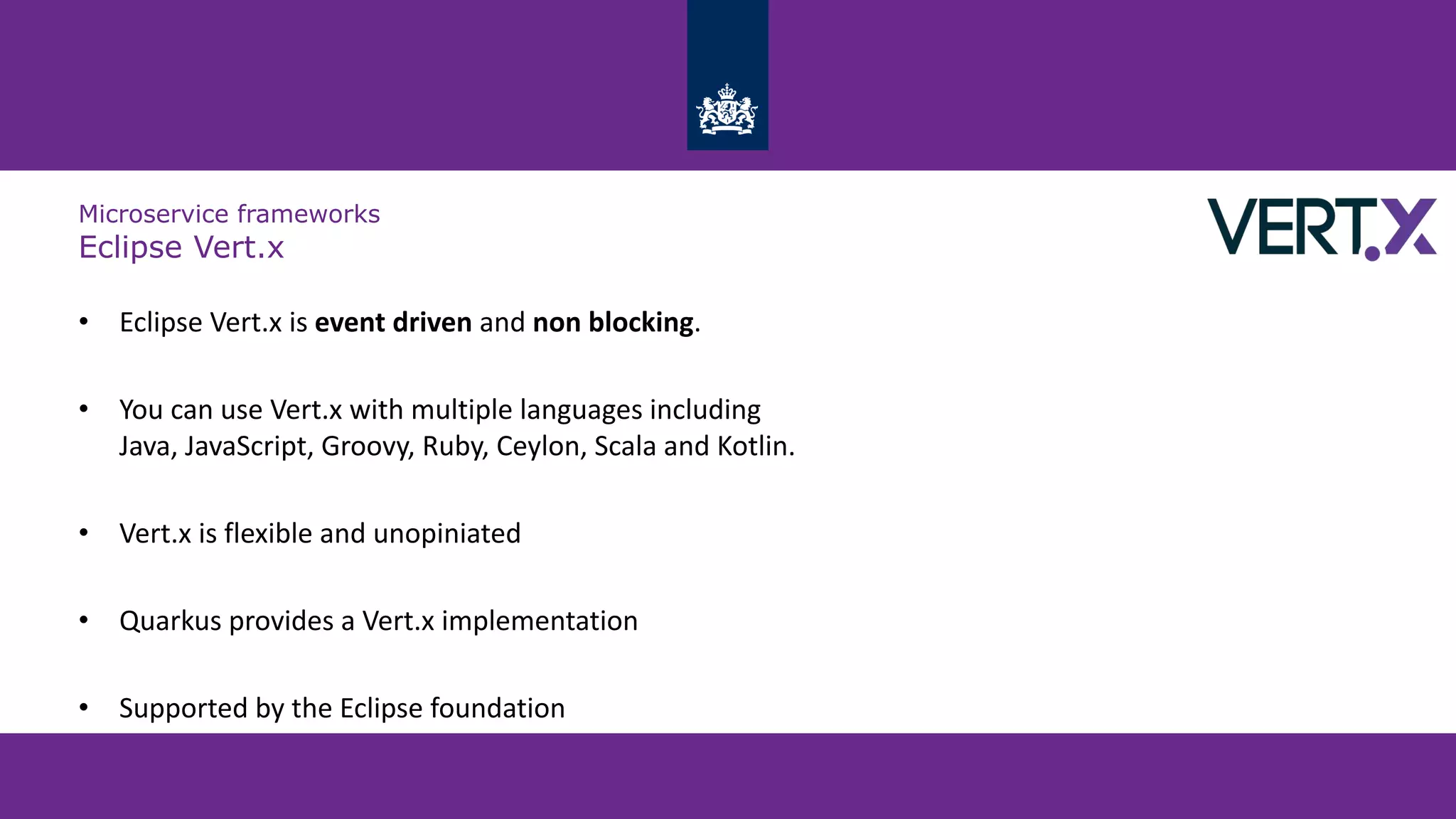 Microservice frameworks
Eclipse Vert.x
• Eclipse Vert.x is event driven and non blocking.
• You can use Vert.x with multiple languages including
Java, JavaScript, Groovy, Ruby, Ceylon, Scala and Kotlin.
• Vert.x is flexible and unopiniated
• Quarkus provides a Vert.x implementation
• Supported by the Eclipse foundation
 