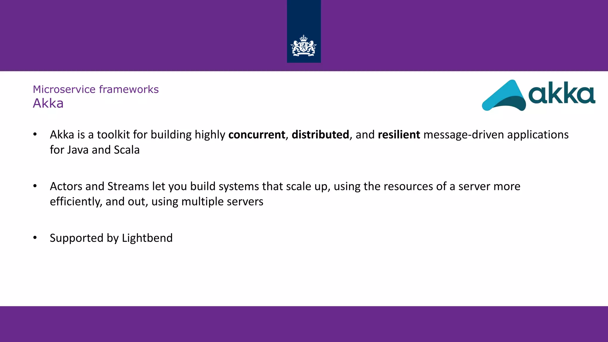 Microservice frameworks
Akka
• Akka is a toolkit for building highly concurrent, distributed, and resilient message-driven applications
for Java and Scala
• Actors and Streams let you build systems that scale up, using the resources of a server more
efficiently, and out, using multiple servers
• Supported by Lightbend
 