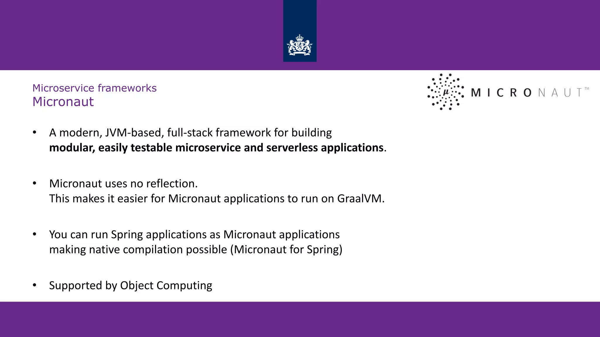 Microservice frameworks
Micronaut
• A modern, JVM-based, full-stack framework for building
modular, easily testable microservice and serverless applications.
• Micronaut uses no reflection.
This makes it easier for Micronaut applications to run on GraalVM.
• You can run Spring applications as Micronaut applications
making native compilation possible (Micronaut for Spring)
• Supported by Object Computing
 