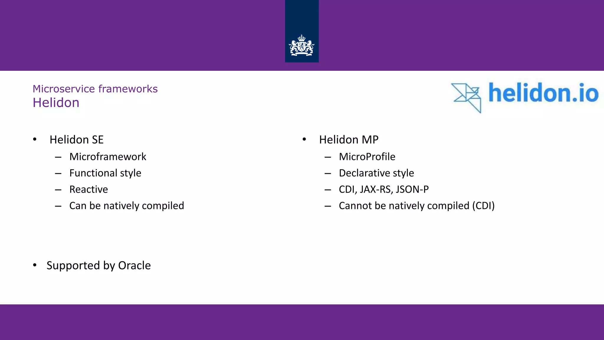 Microservice frameworks
Helidon
• Helidon SE
– Microframework
– Functional style
– Reactive
– Can be natively compiled
• Helidon MP
– MicroProfile
– Declarative style
– CDI, JAX-RS, JSON-P
– Cannot be natively compiled (CDI)
• Supported by Oracle
 