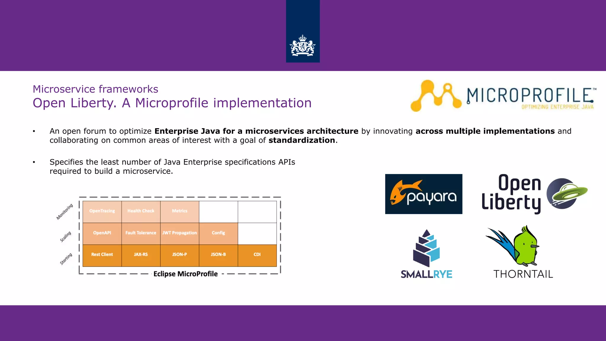 Microservice frameworks
Open Liberty. A Microprofile implementation
• An open forum to optimize Enterprise Java for a microservices architecture by innovating across multiple implementations and
collaborating on common areas of interest with a goal of standardization.
• Specifies the least number of Java Enterprise specifications APIs
required to build a microservice.
 