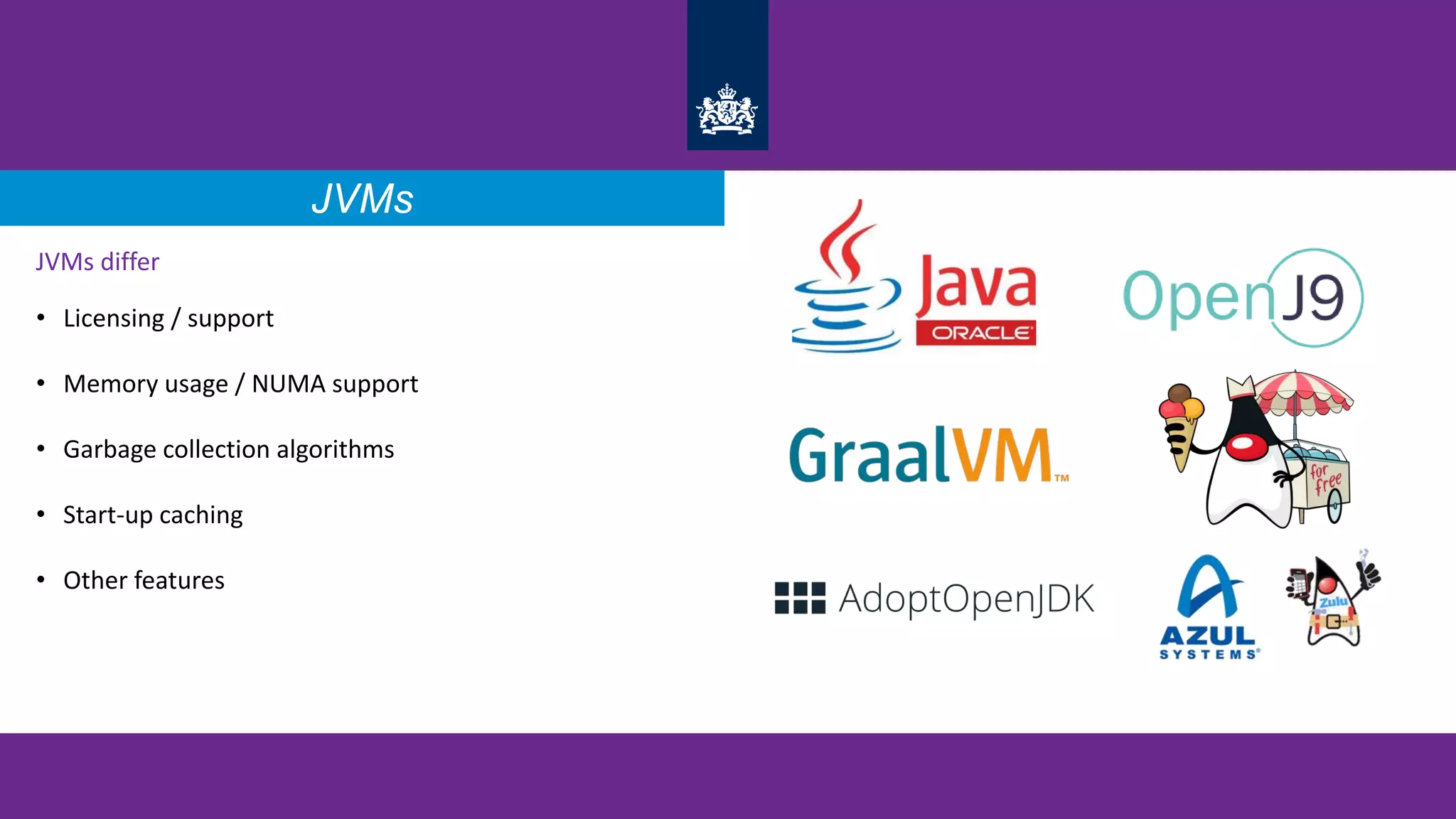 JVMs differ
• Licensing / support
• Memory usage / NUMA support
• Garbage collection algorithms
• Start-up caching
• Other features
JVMs
 