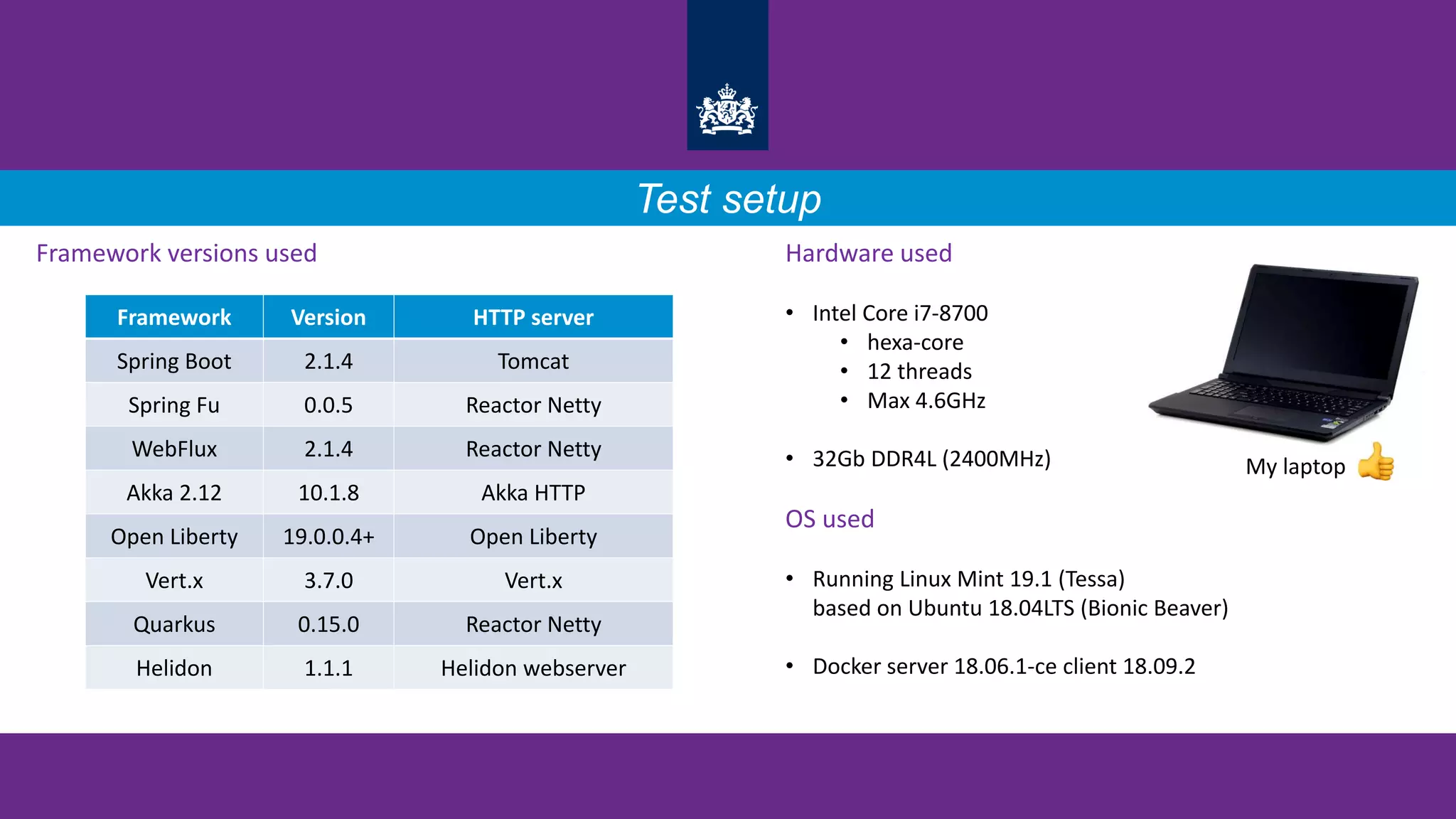 Test setup
Framework versions used Hardware used
• Intel Core i7-8700
• hexa-core
• 12 threads
• Max 4.6GHz
• 32Gb DDR4L (2400MHz)
OS used
• Running Linux Mint 19.1 (Tessa)
based on Ubuntu 18.04LTS (Bionic Beaver)
• Docker server 18.06.1-ce client 18.09.2
Framework Version HTTP server
Spring Boot 2.1.4 Tomcat
Spring Fu 0.0.5 Reactor Netty
WebFlux 2.1.4 Reactor Netty
Akka 2.12 10.1.8 Akka HTTP
Open Liberty 19.0.0.4+ Open Liberty
Vert.x 3.7.0 Vert.x
Quarkus 0.15.0 Reactor Netty
Helidon 1.1.1 Helidon webserver
My laptop
 