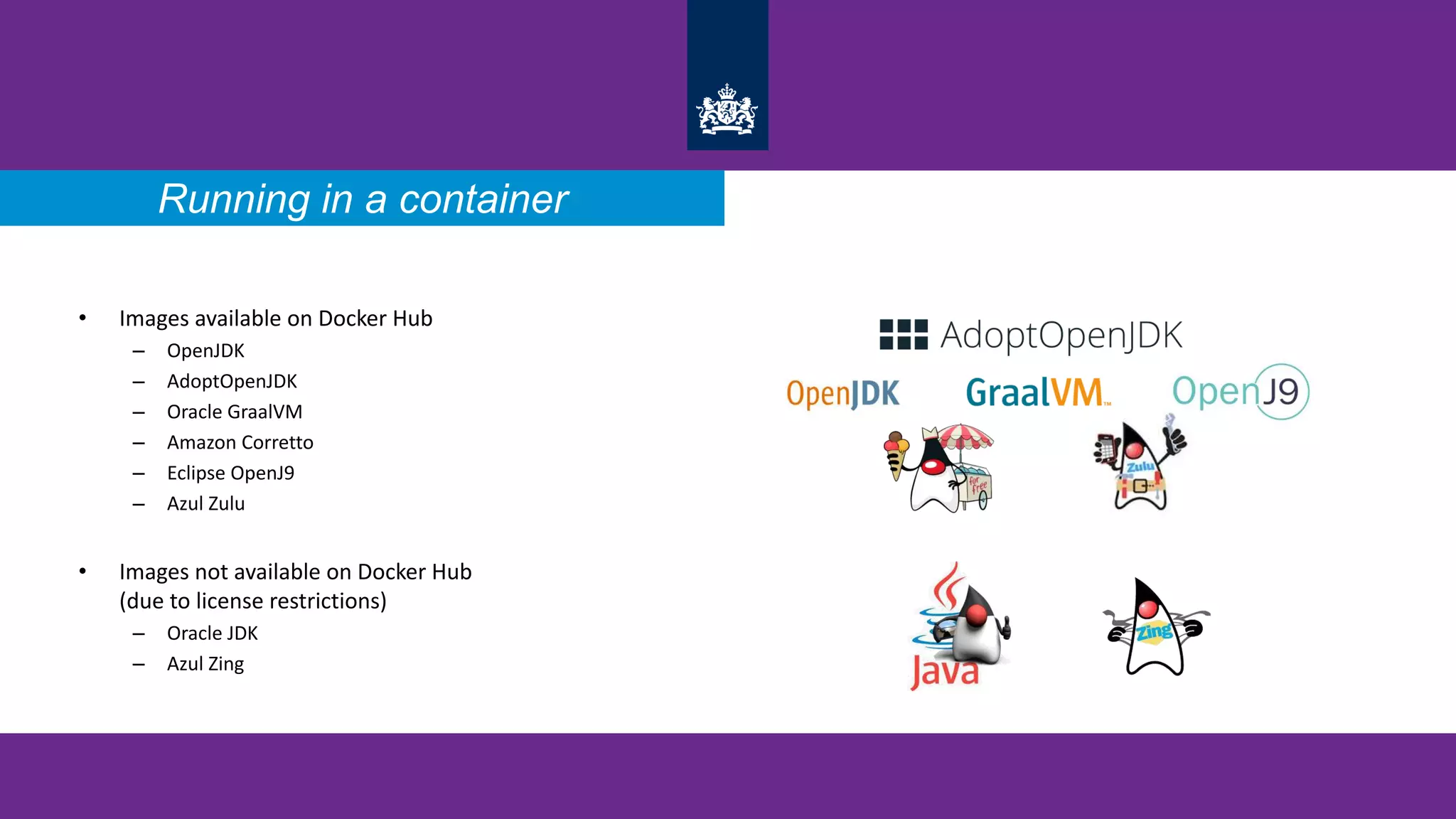 • Images available on Docker Hub
– OpenJDK
– AdoptOpenJDK
– Oracle GraalVM
– Amazon Corretto
– Eclipse OpenJ9
– Azul Zulu
• Images not available on Docker Hub
(due to license restrictions)
– Oracle JDK
– Azul Zing
Running in a container
 