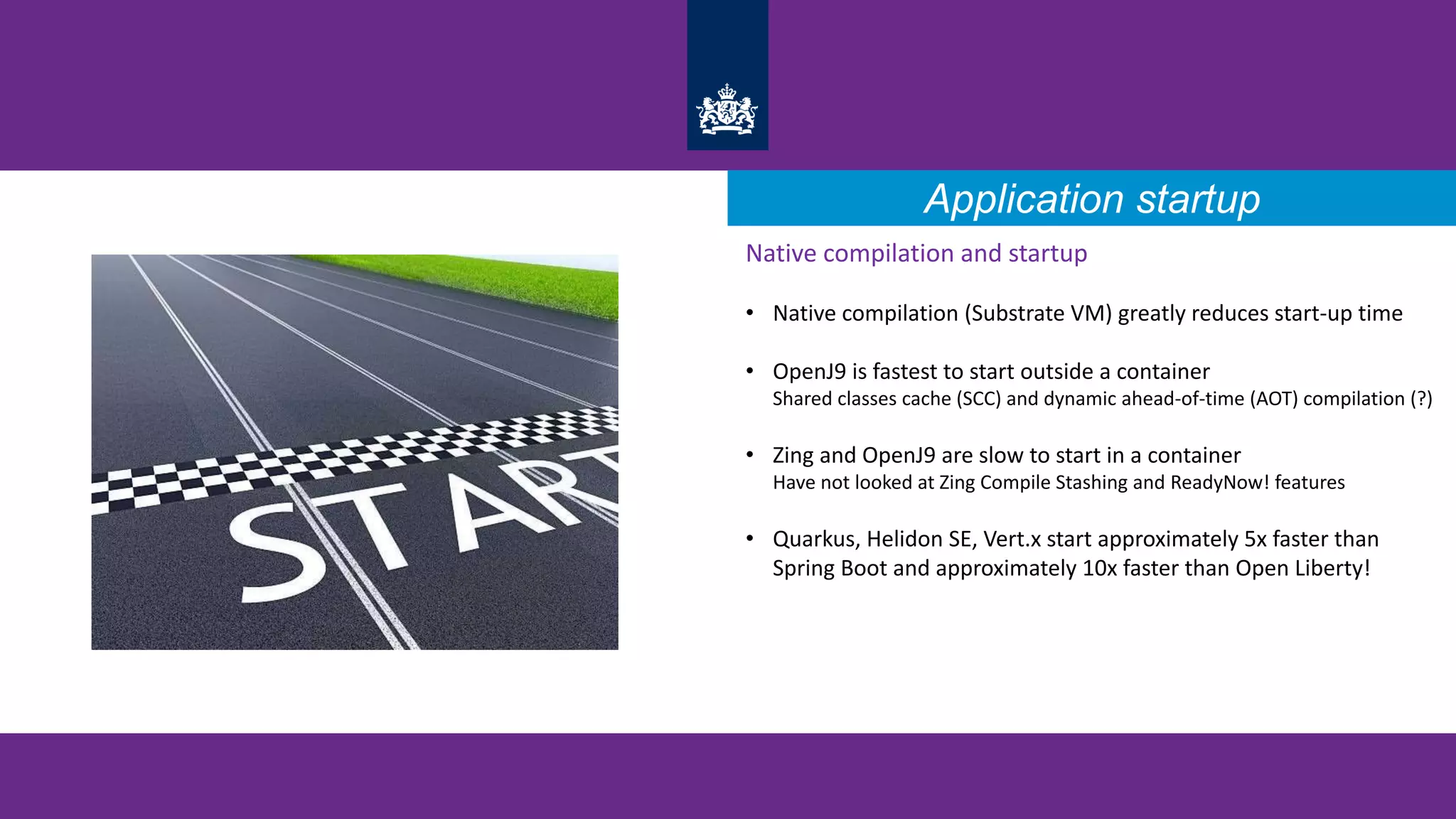 Application startup
Native compilation and startup
• Native compilation (Substrate VM) greatly reduces start-up time
• OpenJ9 is fastest to start outside a container
Shared classes cache (SCC) and dynamic ahead-of-time (AOT) compilation (?)
• Zing and OpenJ9 are slow to start in a container
Have not looked at Zing Compile Stashing and ReadyNow! features
• Quarkus, Helidon SE, Vert.x start approximately 5x faster than
Spring Boot and approximately 10x faster than Open Liberty!
 