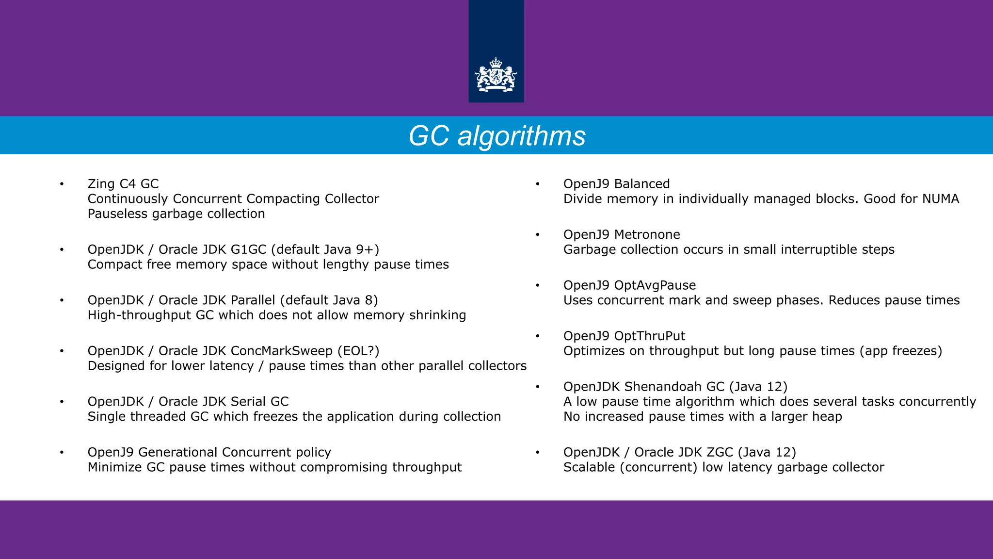 • OpenJ9 Balanced
Divide memory in individually managed blocks. Good for NUMA
• OpenJ9 Metronone
Garbage collection occurs in small interruptible steps
• OpenJ9 OptAvgPause
Uses concurrent mark and sweep phases. Reduces pause times
• OpenJ9 OptThruPut
Optimizes on throughput but long pause times (app freezes)
• OpenJDK Shenandoah GC (Java 12)
A low pause time algorithm which does several tasks concurrently
No increased pause times with a larger heap
• OpenJDK / Oracle JDK ZGC (Java 12)
Scalable (concurrent) low latency garbage collector
• Zing C4 GC
Continuously Concurrent Compacting Collector
Pauseless garbage collection
• OpenJDK / Oracle JDK G1GC (default Java 9+)
Compact free memory space without lengthy pause times
• OpenJDK / Oracle JDK Parallel (default Java 8)
High-throughput GC which does not allow memory shrinking
• OpenJDK / Oracle JDK ConcMarkSweep (EOL?)
Designed for lower latency / pause times than other parallel collectors
• OpenJDK / Oracle JDK Serial GC
Single threaded GC which freezes the application during collection
• OpenJ9 Generational Concurrent policy
Minimize GC pause times without compromising throughput
GC algorithms
 