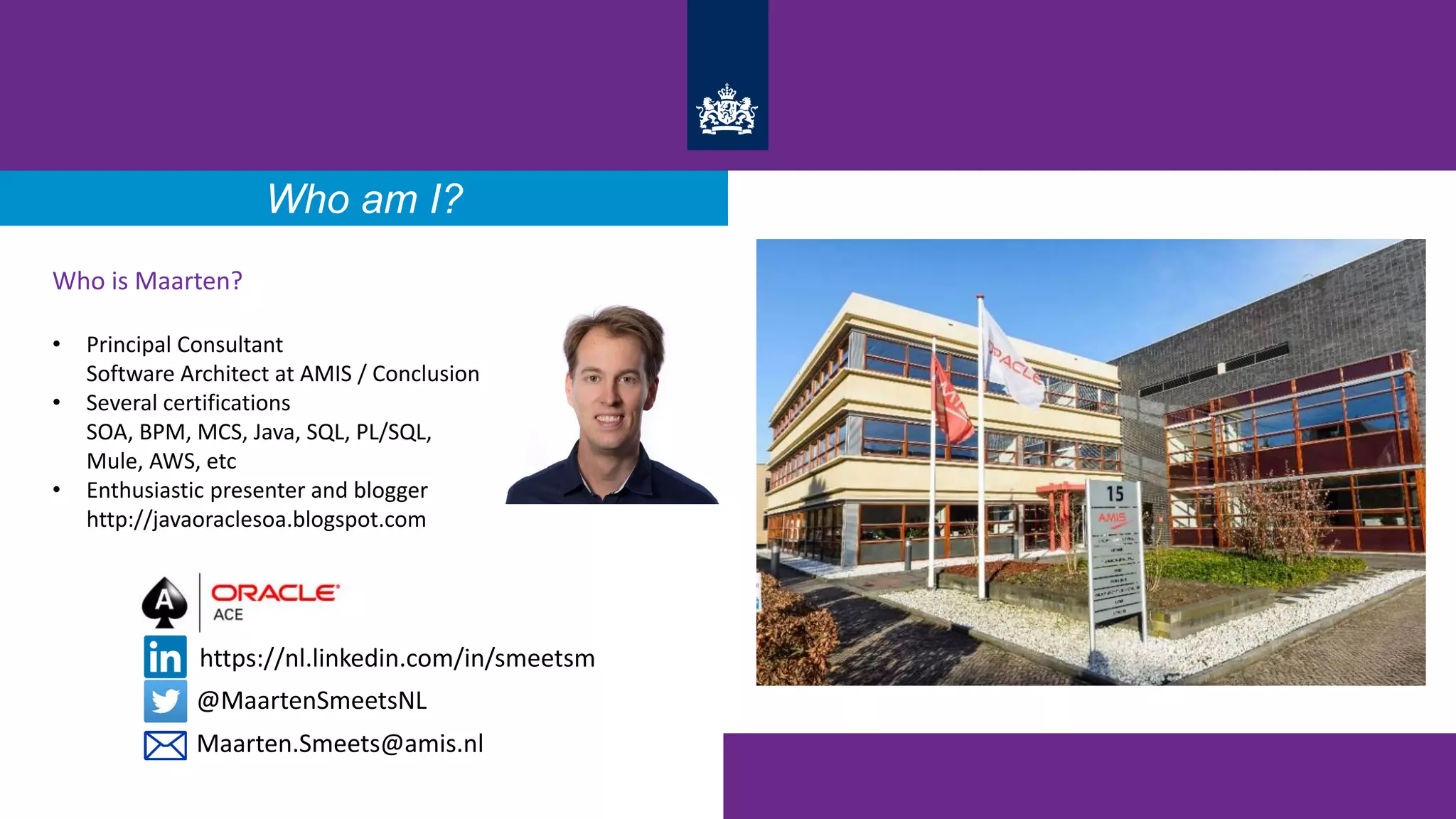 Who am I?
Who is Maarten?
• Principal Consultant
Software Architect at AMIS / Conclusion
• Several certifications
SOA, BPM, MCS, Java, SQL, PL/SQL,
Mule, AWS, etc
• Enthusiastic presenter and blogger
http://javaoraclesoa.blogspot.com
@MaartenSmeetsNL
https://nl.linkedin.com/in/smeetsm
Maarten.Smeets@amis.nl
 