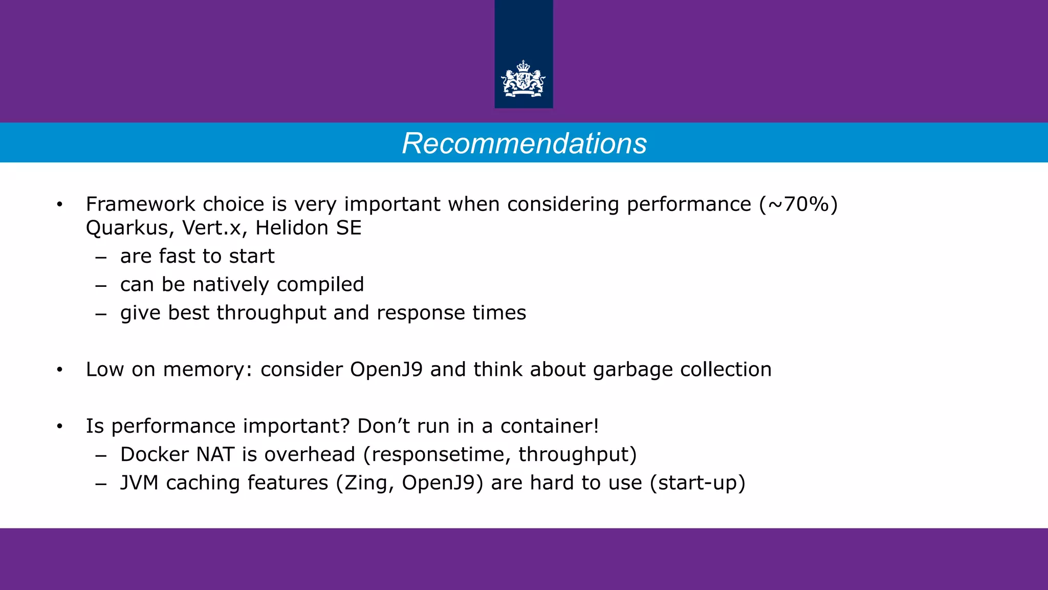 • Framework choice is very important when considering performance (~70%)
Quarkus, Vert.x, Helidon SE
– are fast to start
– can be natively compiled
– give best throughput and response times
• Low on memory: consider OpenJ9 and think about garbage collection
• Is performance important? Don’t run in a container!
– Docker NAT is overhead (responsetime, throughput)
– JVM caching features (Zing, OpenJ9) are hard to use (start-up)
Recommendations
 