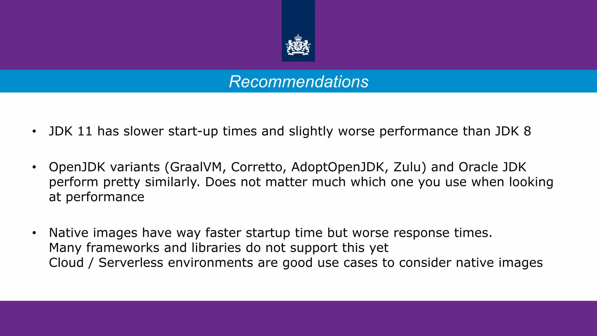 • JDK 11 has slower start-up times and slightly worse performance than JDK 8
• OpenJDK variants (GraalVM, Corretto, AdoptOpenJDK, Zulu) and Oracle JDK
perform pretty similarly. Does not matter much which one you use when looking
at performance
• Native images have way faster startup time but worse response times.
Many frameworks and libraries do not support this yet
Cloud / Serverless environments are good use cases to consider native images
Recommendations
 