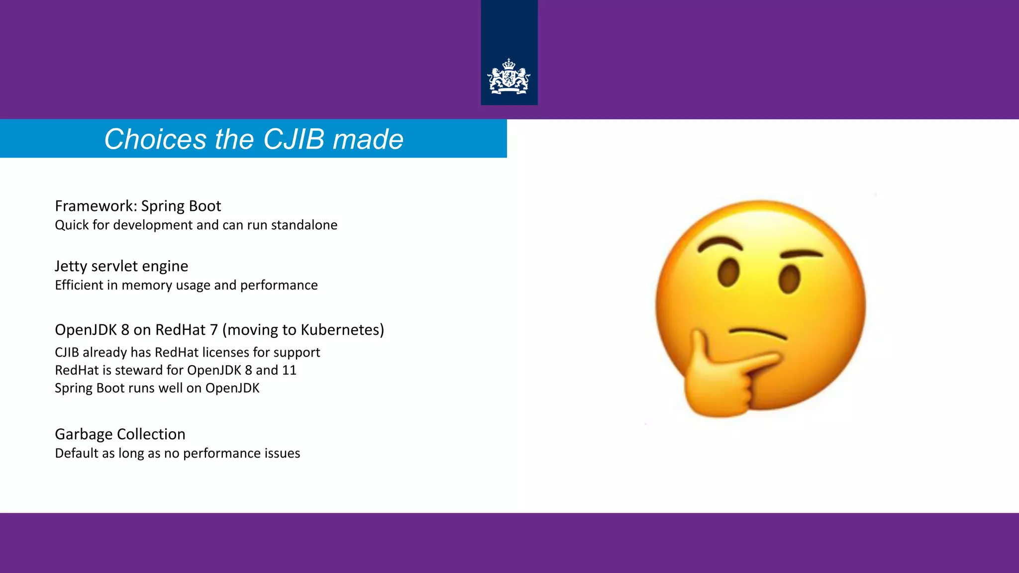 Choices the CJIB made
Framework: Spring Boot
Quick for development and can run standalone
Jetty servlet engine
Efficient in memory usage and performance
OpenJDK 8 on RedHat 7 (moving to Kubernetes)
CJIB already has RedHat licenses for support
RedHat is steward for OpenJDK 8 and 11
Spring Boot runs well on OpenJDK
Garbage Collection
Default as long as no performance issues
Choices the CJIB made
 