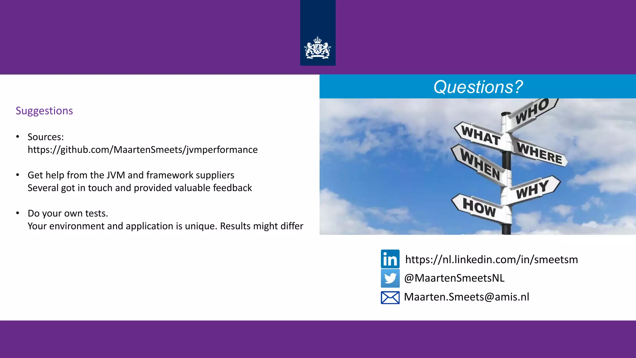 Suggestions
• Sources:
https://github.com/MaartenSmeets/jvmperformance
• Get help from the JVM and framework suppliers
Several got in touch and provided valuable feedback
• Do your own tests.
Your environment and application is unique. Results might differ
Questions?
@MaartenSmeetsNL
https://nl.linkedin.com/in/smeetsm
Maarten.Smeets@amis.nl
 